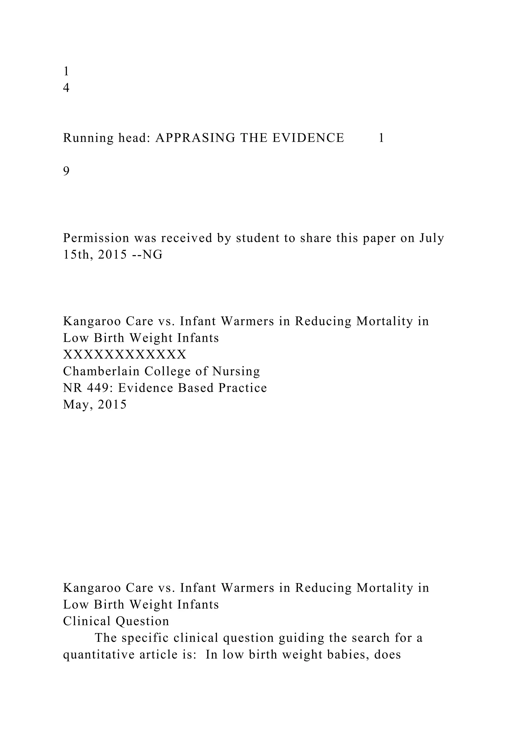 1
4
Running head: APPRASING THE EVIDENCE 1
9
Permission was received by student to share this paper on July
15th, 2015 --NG
Kangaroo Care vs. Infant Warmers in Reducing Mortality in
Low Birth Weight Infants
XXXXXXXXXXXX
Chamberlain College of Nursing
NR 449: Evidence Based Practice
May, 2015
Kangaroo Care vs. Infant Warmers in Reducing Mortality in
Low Birth Weight Infants
Clinical Question
The specific clinical question guiding the search for a
quantitative article is: In low birth weight babies, does
 