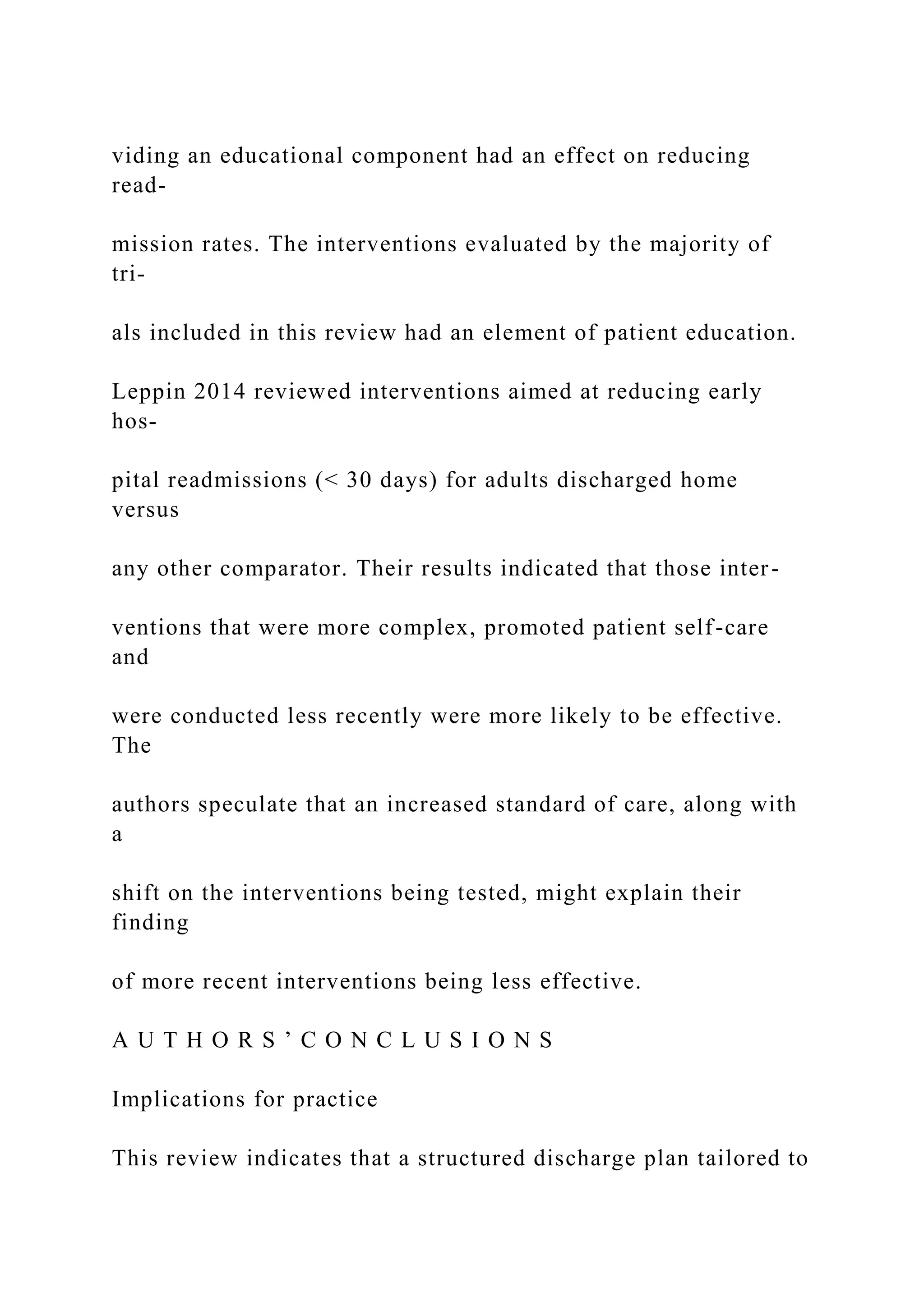 viding an educational component had an effect on reducing
read-
mission rates. The interventions evaluated by the majority of
tri-
als included in this review had an element of patient education.
Leppin 2014 reviewed interventions aimed at reducing early
hos-
pital readmissions (< 30 days) for adults discharged home
versus
any other comparator. Their results indicated that those inter-
ventions that were more complex, promoted patient self-care
and
were conducted less recently were more likely to be effective.
The
authors speculate that an increased standard of care, along with
a
shift on the interventions being tested, might explain their
finding
of more recent interventions being less effective.
A U T H O R S ’ C O N C L U S I O N S
Implications for practice
This review indicates that a structured discharge plan tailored to
 