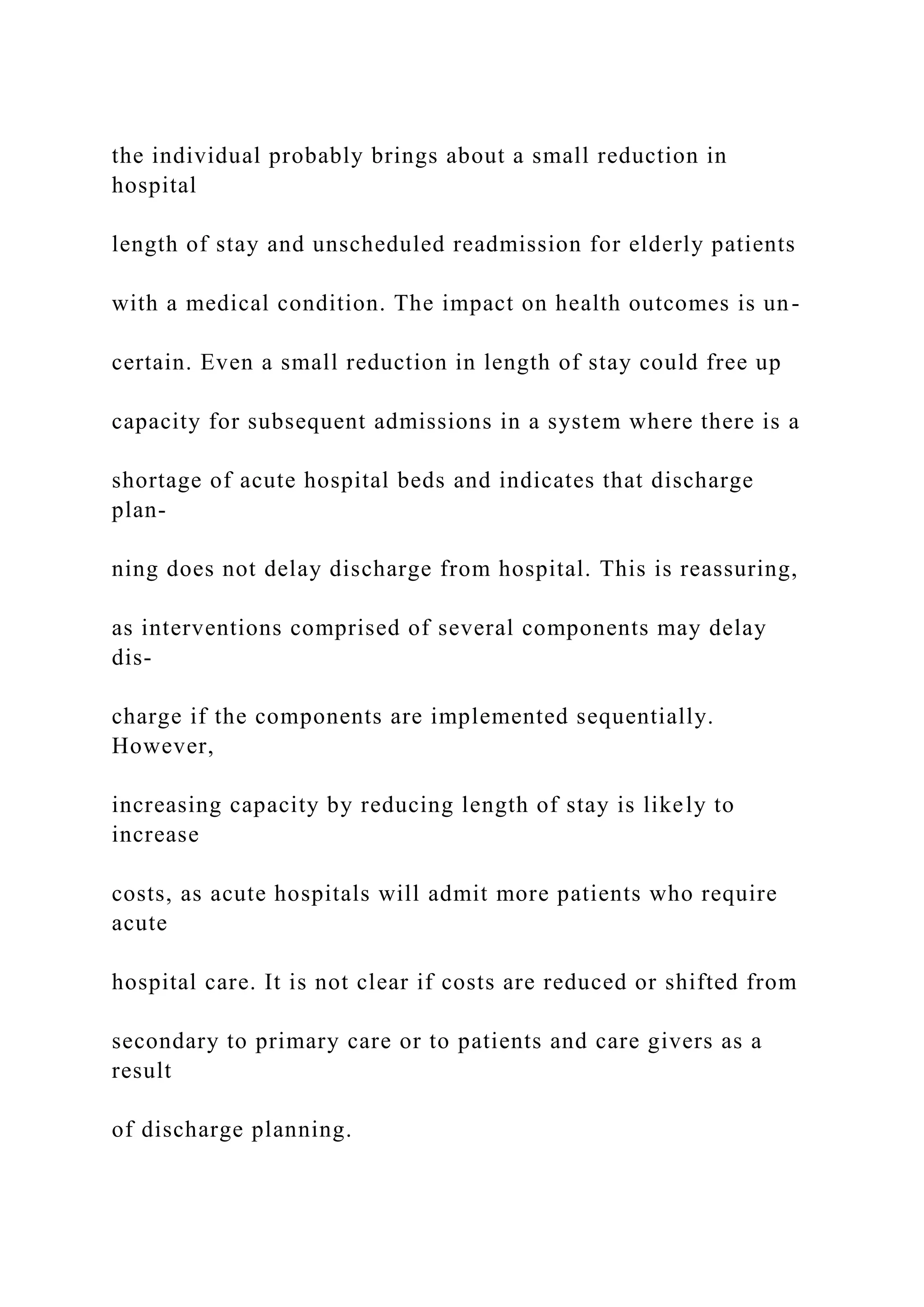 the individual probably brings about a small reduction in
hospital
length of stay and unscheduled readmission for elderly patients
with a medical condition. The impact on health outcomes is un-
certain. Even a small reduction in length of stay could free up
capacity for subsequent admissions in a system where there is a
shortage of acute hospital beds and indicates that discharge
plan-
ning does not delay discharge from hospital. This is reassuring,
as interventions comprised of several components may delay
dis-
charge if the components are implemented sequentially.
However,
increasing capacity by reducing length of stay is likely to
increase
costs, as acute hospitals will admit more patients who require
acute
hospital care. It is not clear if costs are reduced or shifted from
secondary to primary care or to patients and care givers as a
result
of discharge planning.
 