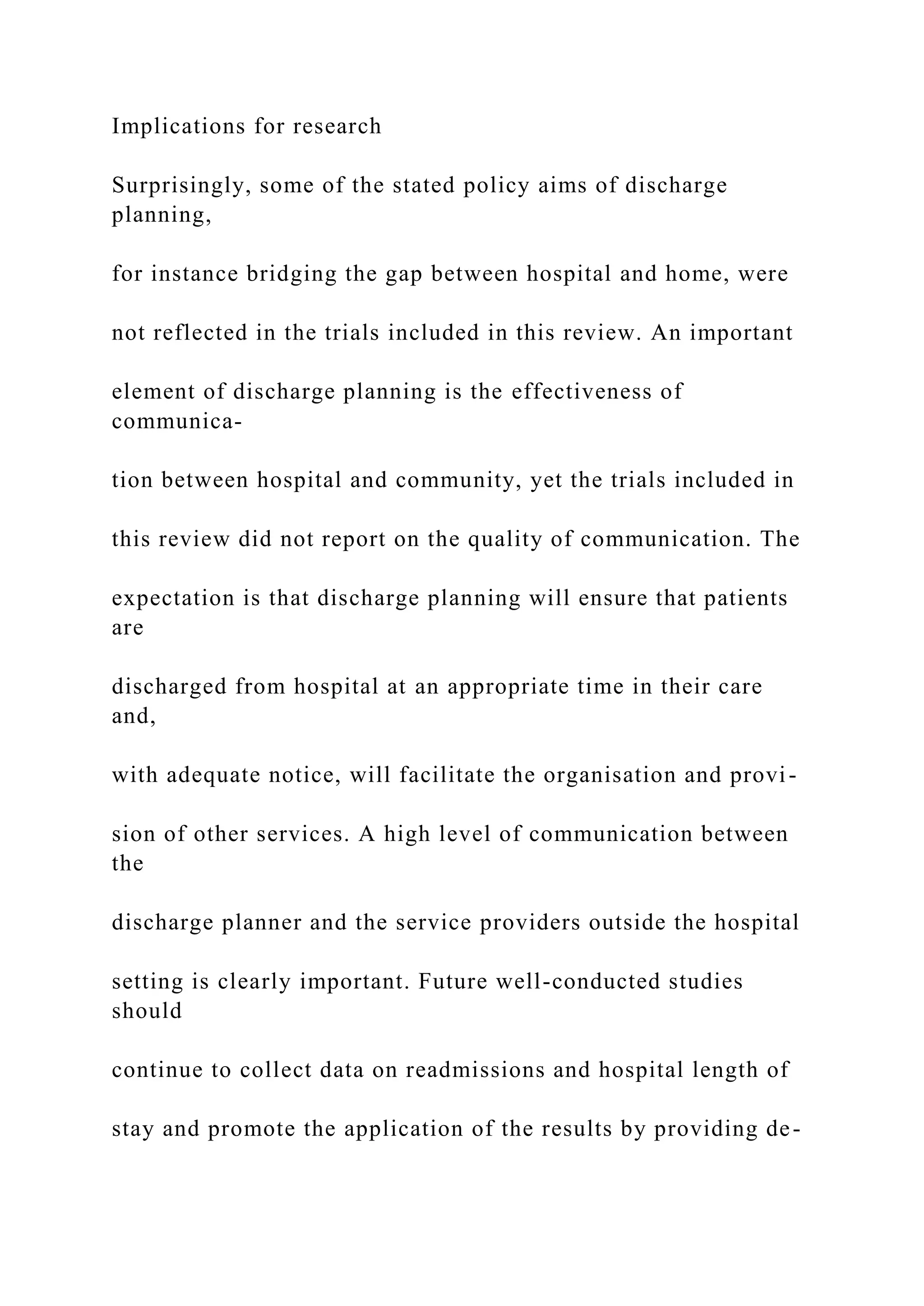 Implications for research
Surprisingly, some of the stated policy aims of discharge
planning,
for instance bridging the gap between hospital and home, were
not reflected in the trials included in this review. An important
element of discharge planning is the effectiveness of
communica-
tion between hospital and community, yet the trials included in
this review did not report on the quality of communication. The
expectation is that discharge planning will ensure that patients
are
discharged from hospital at an appropriate time in their care
and,
with adequate notice, will facilitate the organisation and provi-
sion of other services. A high level of communication between
the
discharge planner and the service providers outside the hospital
setting is clearly important. Future well-conducted studies
should
continue to collect data on readmissions and hospital length of
stay and promote the application of the results by providing de-
 