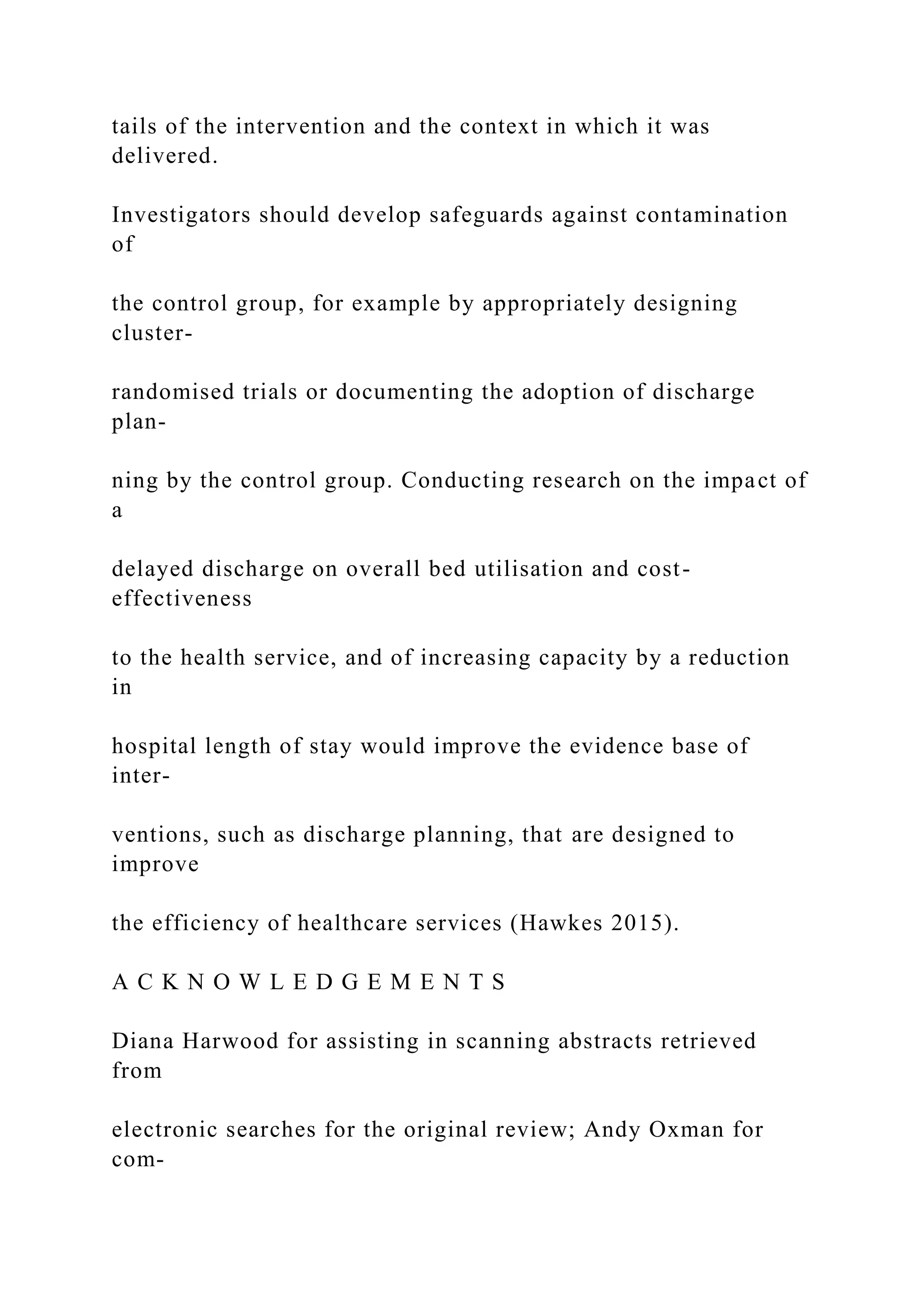 tails of the intervention and the context in which it was
delivered.
Investigators should develop safeguards against contamination
of
the control group, for example by appropriately designing
cluster-
randomised trials or documenting the adoption of discharge
plan-
ning by the control group. Conducting research on the impact of
a
delayed discharge on overall bed utilisation and cost-
effectiveness
to the health service, and of increasing capacity by a reduction
in
hospital length of stay would improve the evidence base of
inter-
ventions, such as discharge planning, that are designed to
improve
the efficiency of healthcare services (Hawkes 2015).
A C K N O W L E D G E M E N T S
Diana Harwood for assisting in scanning abstracts retrieved
from
electronic searches for the original review; Andy Oxman for
com-
 