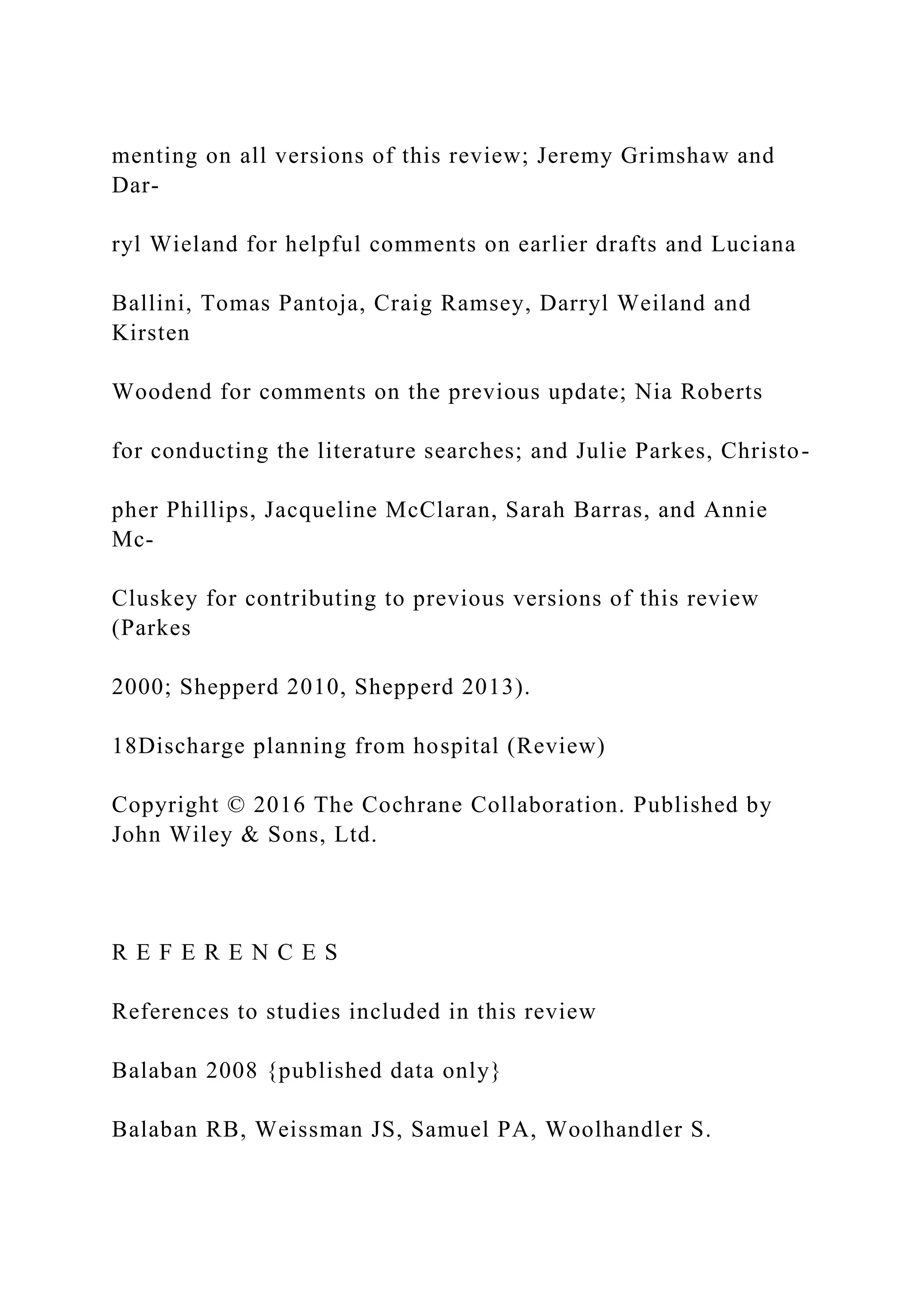 menting on all versions of this review; Jeremy Grimshaw and
Dar-
ryl Wieland for helpful comments on earlier drafts and Luciana
Ballini, Tomas Pantoja, Craig Ramsey, Darryl Weiland and
Kirsten
Woodend for comments on the previous update; Nia Roberts
for conducting the literature searches; and Julie Parkes, Christo-
pher Phillips, Jacqueline McClaran, Sarah Barras, and Annie
Mc-
Cluskey for contributing to previous versions of this review
(Parkes
2000; Shepperd 2010, Shepperd 2013).
18Discharge planning from hospital (Review)
Copyright © 2016 The Cochrane Collaboration. Published by
John Wiley & Sons, Ltd.
R E F E R E N C E S
References to studies included in this review
Balaban 2008 {published data only}
Balaban RB, Weissman JS, Samuel PA, Woolhandler S.
 