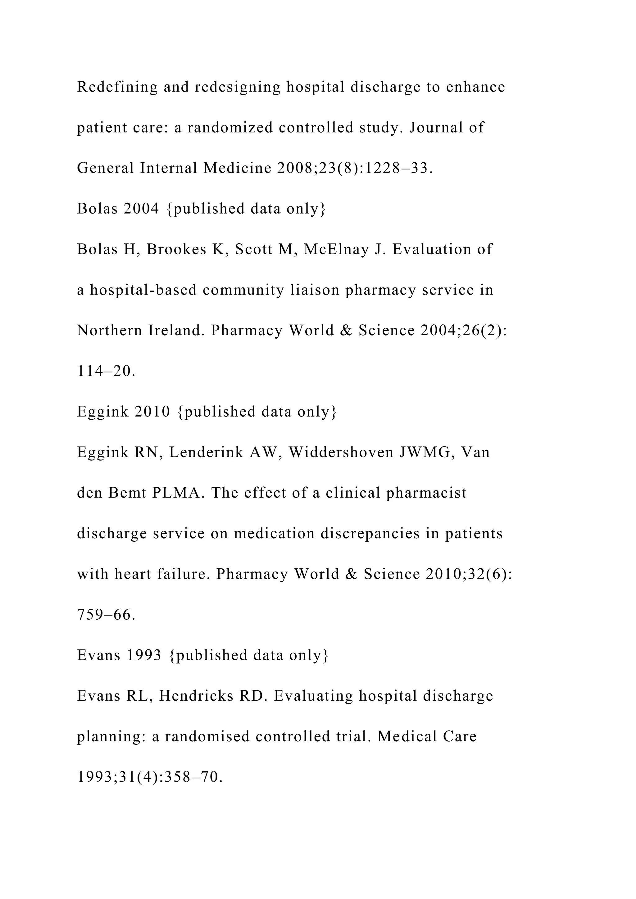 Redefining and redesigning hospital discharge to enhance
patient care: a randomized controlled study. Journal of
General Internal Medicine 2008;23(8):1228–33.
Bolas 2004 {published data only}
Bolas H, Brookes K, Scott M, McElnay J. Evaluation of
a hospital-based community liaison pharmacy service in
Northern Ireland. Pharmacy World & Science 2004;26(2):
114–20.
Eggink 2010 {published data only}
Eggink RN, Lenderink AW, Widdershoven JWMG, Van
den Bemt PLMA. The effect of a clinical pharmacist
discharge service on medication discrepancies in patients
with heart failure. Pharmacy World & Science 2010;32(6):
759–66.
Evans 1993 {published data only}
Evans RL, Hendricks RD. Evaluating hospital discharge
planning: a randomised controlled trial. Medical Care
1993;31(4):358–70.
 