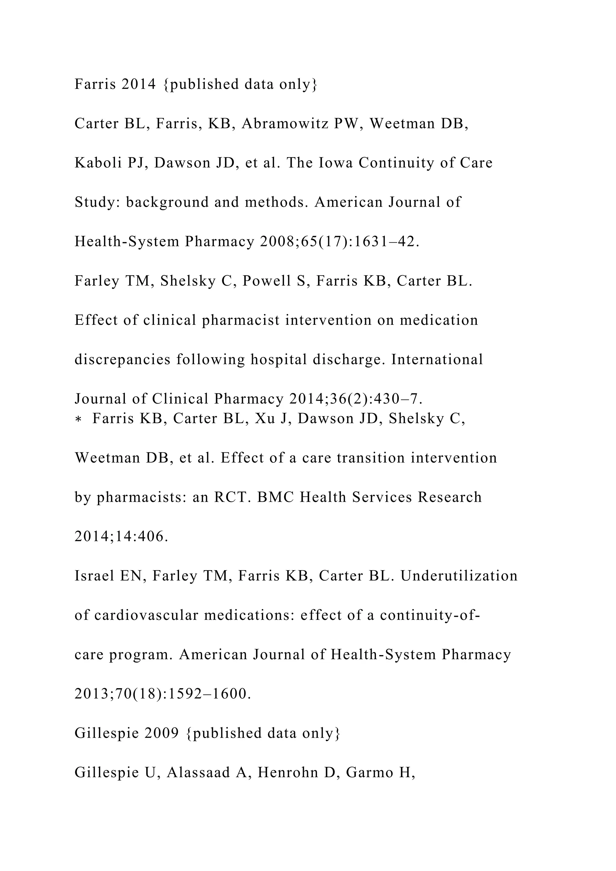 Farris 2014 {published data only}
Carter BL, Farris, KB, Abramowitz PW, Weetman DB,
Kaboli PJ, Dawson JD, et al. The Iowa Continuity of Care
Study: background and methods. American Journal of
Health-System Pharmacy 2008;65(17):1631–42.
Farley TM, Shelsky C, Powell S, Farris KB, Carter BL.
Effect of clinical pharmacist intervention on medication
discrepancies following hospital discharge. International
Journal of Clinical Pharmacy 2014;36(2):430–7.
∗ Farris KB, Carter BL, Xu J, Dawson JD, Shelsky C,
Weetman DB, et al. Effect of a care transition intervention
by pharmacists: an RCT. BMC Health Services Research
2014;14:406.
Israel EN, Farley TM, Farris KB, Carter BL. Underutilization
of cardiovascular medications: effect of a continuity-of-
care program. American Journal of Health-System Pharmacy
2013;70(18):1592–1600.
Gillespie 2009 {published data only}
Gillespie U, Alassaad A, Henrohn D, Garmo H,
 
