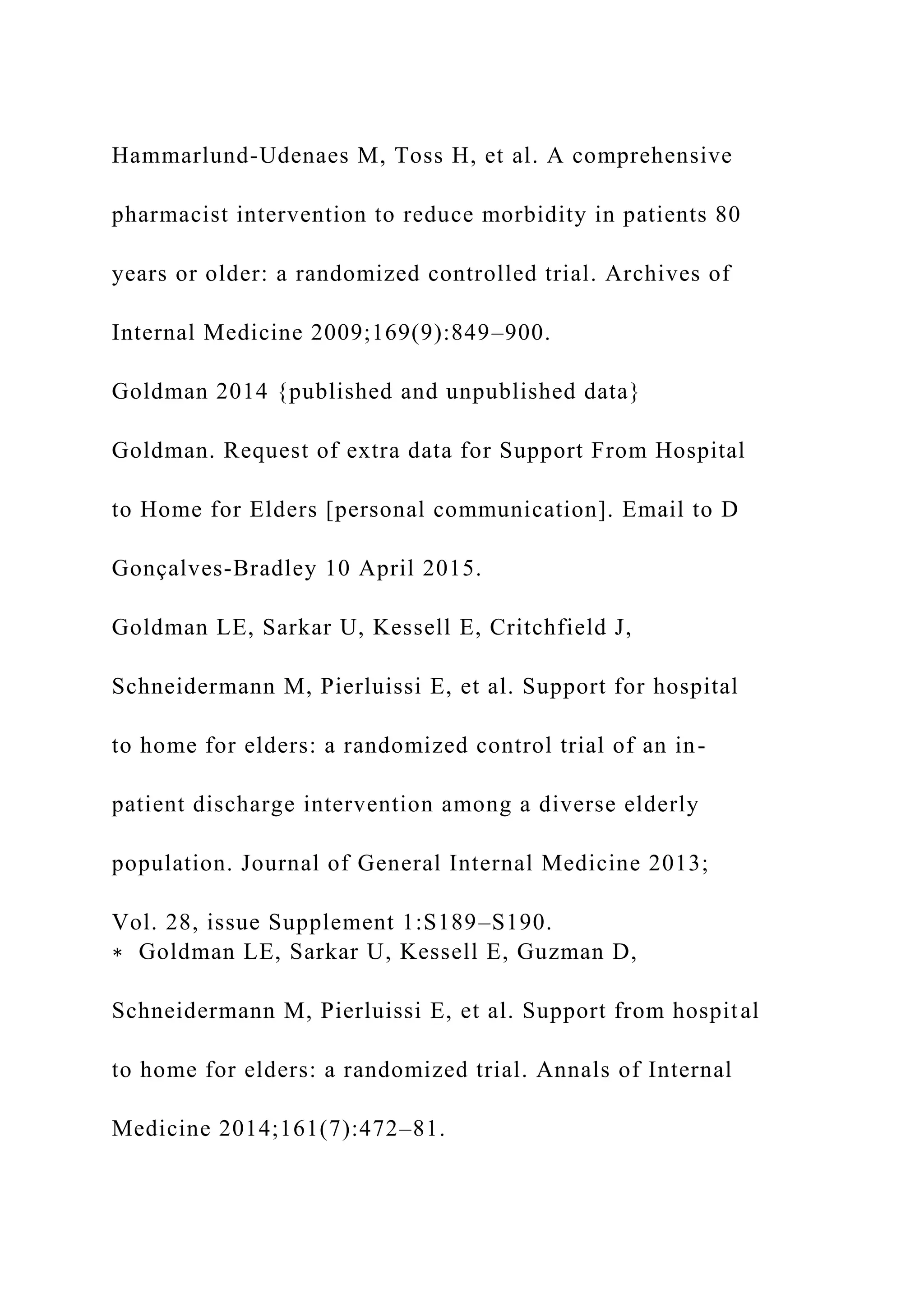 Hammarlund-Udenaes M, Toss H, et al. A comprehensive
pharmacist intervention to reduce morbidity in patients 80
years or older: a randomized controlled trial. Archives of
Internal Medicine 2009;169(9):849–900.
Goldman 2014 {published and unpublished data}
Goldman. Request of extra data for Support From Hospital
to Home for Elders [personal communication]. Email to D
Gonçalves-Bradley 10 April 2015.
Goldman LE, Sarkar U, Kessell E, Critchfield J,
Schneidermann M, Pierluissi E, et al. Support for hospital
to home for elders: a randomized control trial of an in-
patient discharge intervention among a diverse elderly
population. Journal of General Internal Medicine 2013;
Vol. 28, issue Supplement 1:S189–S190.
∗ Goldman LE, Sarkar U, Kessell E, Guzman D,
Schneidermann M, Pierluissi E, et al. Support from hospital
to home for elders: a randomized trial. Annals of Internal
Medicine 2014;161(7):472–81.
 