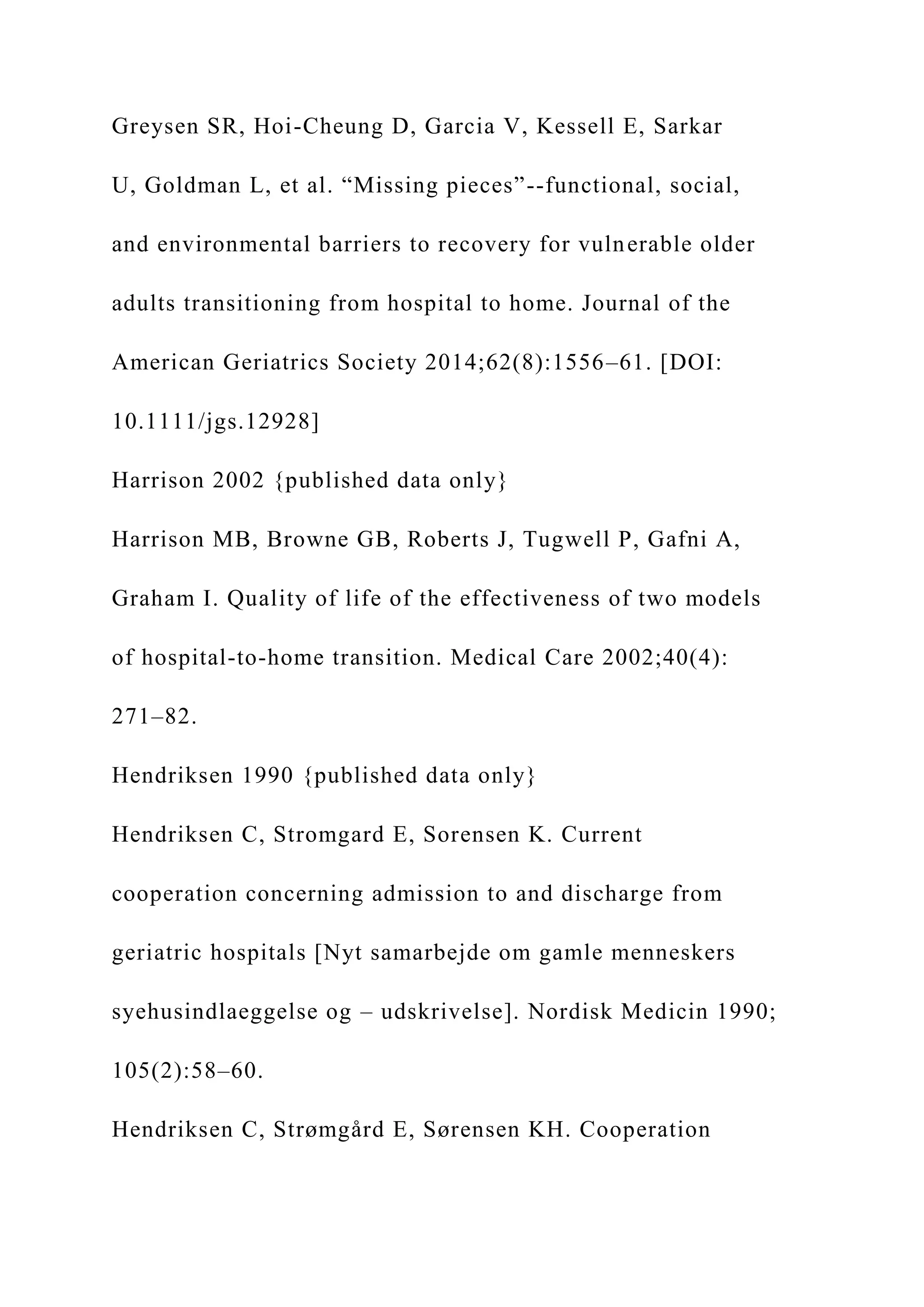 Greysen SR, Hoi-Cheung D, Garcia V, Kessell E, Sarkar
U, Goldman L, et al. “Missing pieces”--functional, social,
and environmental barriers to recovery for vulnerable older
adults transitioning from hospital to home. Journal of the
American Geriatrics Society 2014;62(8):1556–61. [DOI:
10.1111/jgs.12928]
Harrison 2002 {published data only}
Harrison MB, Browne GB, Roberts J, Tugwell P, Gafni A,
Graham I. Quality of life of the effectiveness of two models
of hospital-to-home transition. Medical Care 2002;40(4):
271–82.
Hendriksen 1990 {published data only}
Hendriksen C, Stromgard E, Sorensen K. Current
cooperation concerning admission to and discharge from
geriatric hospitals [Nyt samarbejde om gamle menneskers
syehusindlaeggelse og – udskrivelse]. Nordisk Medicin 1990;
105(2):58–60.
Hendriksen C, Strømgård E, Sørensen KH. Cooperation
 
