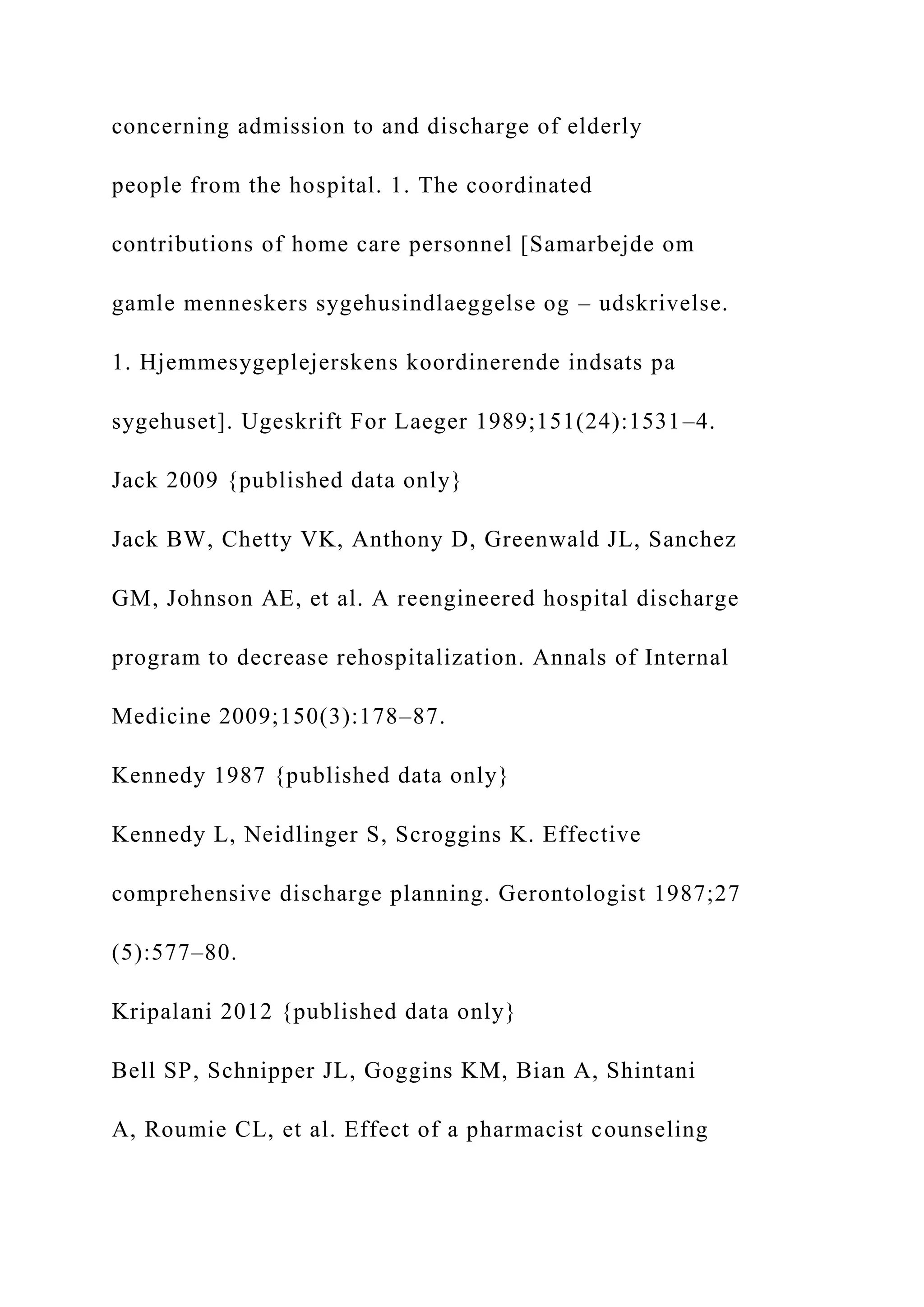 concerning admission to and discharge of elderly
people from the hospital. 1. The coordinated
contributions of home care personnel [Samarbejde om
gamle menneskers sygehusindlaeggelse og – udskrivelse.
1. Hjemmesygeplejerskens koordinerende indsats pa
sygehuset]. Ugeskrift For Laeger 1989;151(24):1531–4.
Jack 2009 {published data only}
Jack BW, Chetty VK, Anthony D, Greenwald JL, Sanchez
GM, Johnson AE, et al. A reengineered hospital discharge
program to decrease rehospitalization. Annals of Internal
Medicine 2009;150(3):178–87.
Kennedy 1987 {published data only}
Kennedy L, Neidlinger S, Scroggins K. Effective
comprehensive discharge planning. Gerontologist 1987;27
(5):577–80.
Kripalani 2012 {published data only}
Bell SP, Schnipper JL, Goggins KM, Bian A, Shintani
A, Roumie CL, et al. Effect of a pharmacist counseling
 