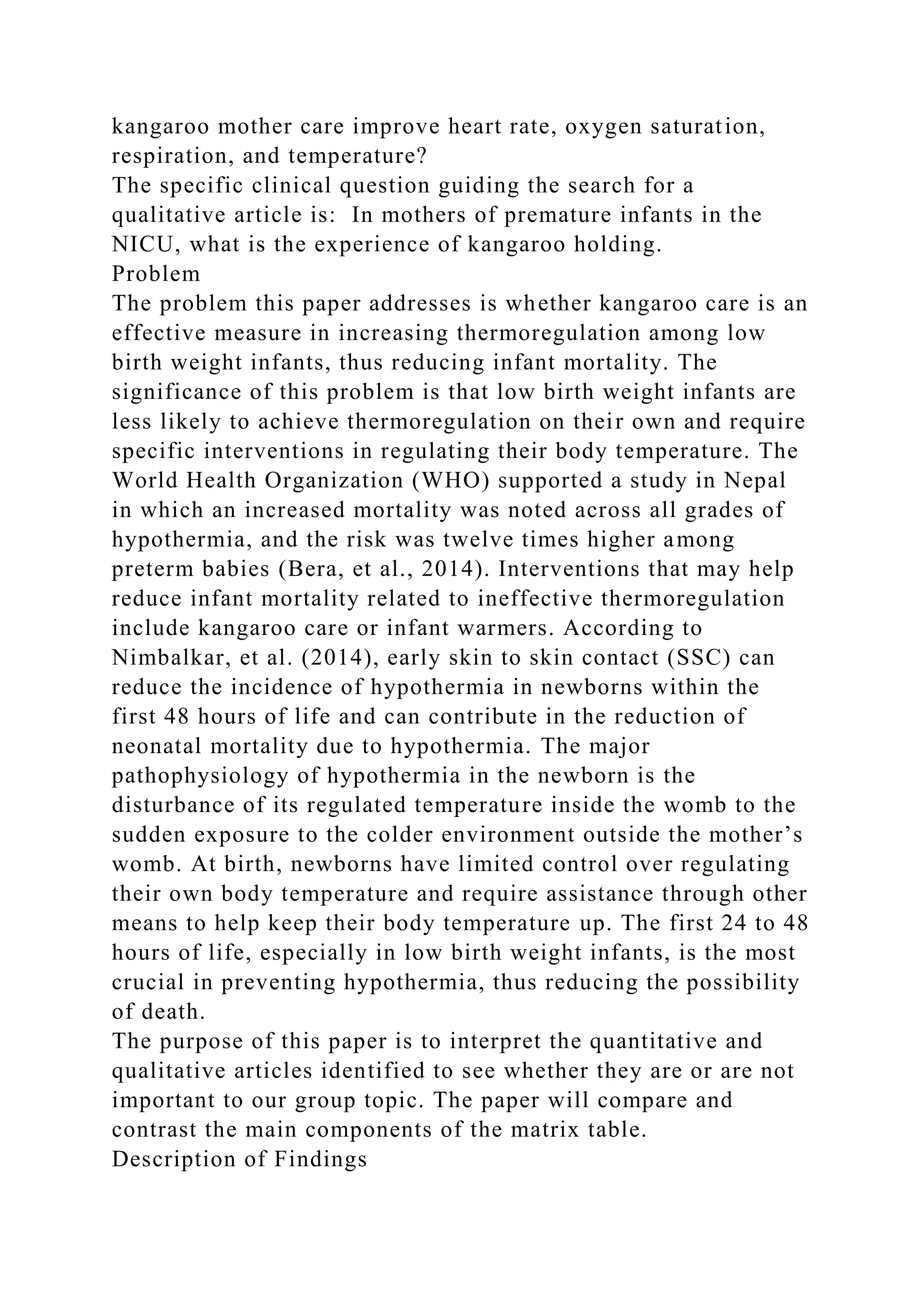 kangaroo mother care improve heart rate, oxygen saturation,
respiration, and temperature?
The specific clinical question guiding the search for a
qualitative article is: In mothers of premature infants in the
NICU, what is the experience of kangaroo holding.
Problem
The problem this paper addresses is whether kangaroo care is an
effective measure in increasing thermoregulation among low
birth weight infants, thus reducing infant mortality. The
significance of this problem is that low birth weight infants are
less likely to achieve thermoregulation on their own and require
specific interventions in regulating their body temperature. The
World Health Organization (WHO) supported a study in Nepal
in which an increased mortality was noted across all grades of
hypothermia, and the risk was twelve times higher among
preterm babies (Bera, et al., 2014). Interventions that may help
reduce infant mortality related to ineffective thermoregulation
include kangaroo care or infant warmers. According to
Nimbalkar, et al. (2014), early skin to skin contact (SSC) can
reduce the incidence of hypothermia in newborns within the
first 48 hours of life and can contribute in the reduction of
neonatal mortality due to hypothermia. The major
pathophysiology of hypothermia in the newborn is the
disturbance of its regulated temperature inside the womb to the
sudden exposure to the colder environment outside the mother’s
womb. At birth, newborns have limited control over regulating
their own body temperature and require assistance through other
means to help keep their body temperature up. The first 24 to 48
hours of life, especially in low birth weight infants, is the most
crucial in preventing hypothermia, thus reducing the possibility
of death.
The purpose of this paper is to interpret the quantitative and
qualitative articles identified to see whether they are or are not
important to our group topic. The paper will compare and
contrast the main components of the matrix table.
Description of Findings
 