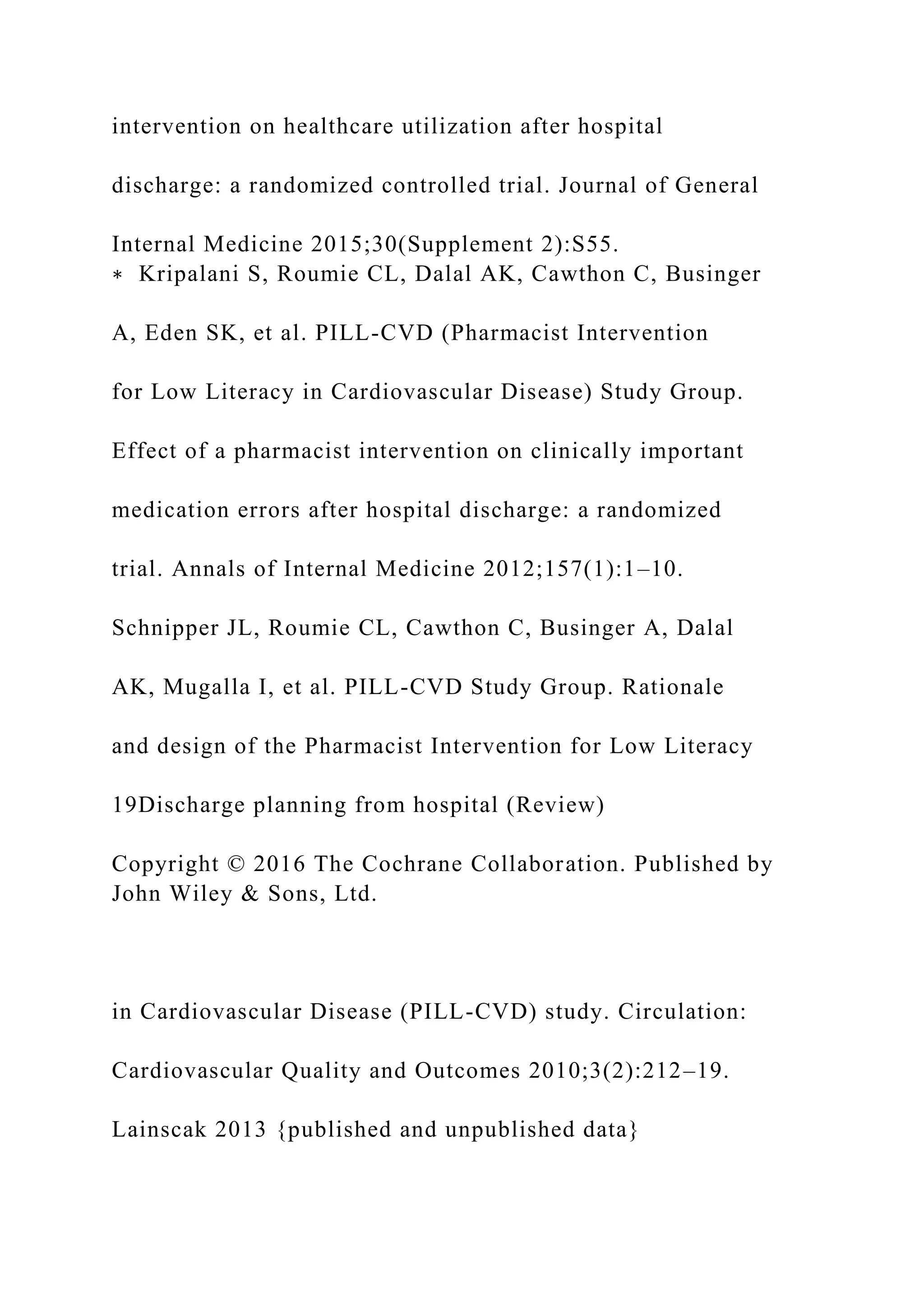intervention on healthcare utilization after hospital
discharge: a randomized controlled trial. Journal of General
Internal Medicine 2015;30(Supplement 2):S55.
∗ Kripalani S, Roumie CL, Dalal AK, Cawthon C, Businger
A, Eden SK, et al. PILL-CVD (Pharmacist Intervention
for Low Literacy in Cardiovascular Disease) Study Group.
Effect of a pharmacist intervention on clinically important
medication errors after hospital discharge: a randomized
trial. Annals of Internal Medicine 2012;157(1):1–10.
Schnipper JL, Roumie CL, Cawthon C, Businger A, Dalal
AK, Mugalla I, et al. PILL-CVD Study Group. Rationale
and design of the Pharmacist Intervention for Low Literacy
19Discharge planning from hospital (Review)
Copyright © 2016 The Cochrane Collaboration. Published by
John Wiley & Sons, Ltd.
in Cardiovascular Disease (PILL-CVD) study. Circulation:
Cardiovascular Quality and Outcomes 2010;3(2):212–19.
Lainscak 2013 {published and unpublished data}
 