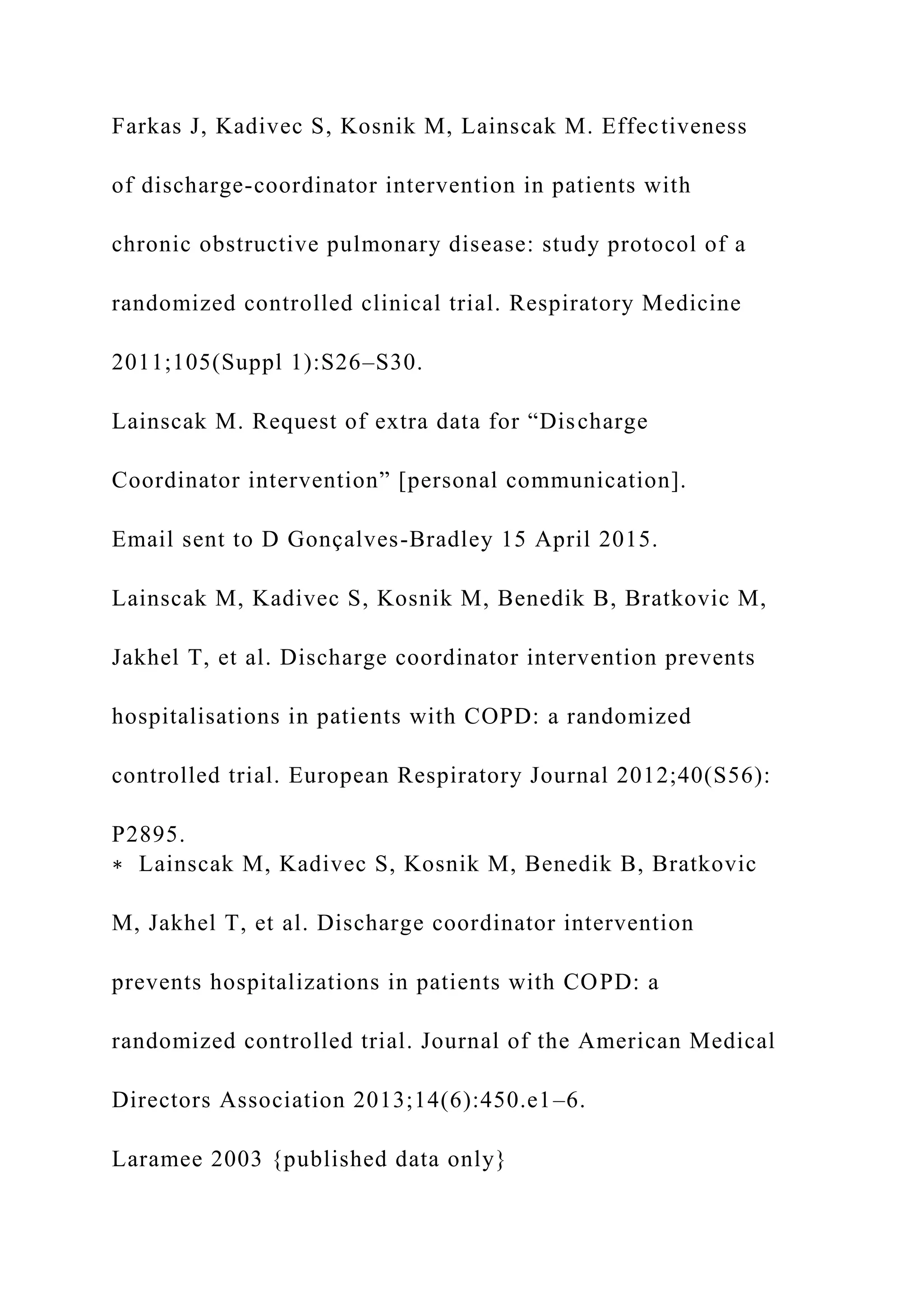 Farkas J, Kadivec S, Kosnik M, Lainscak M. Effectiveness
of discharge-coordinator intervention in patients with
chronic obstructive pulmonary disease: study protocol of a
randomized controlled clinical trial. Respiratory Medicine
2011;105(Suppl 1):S26–S30.
Lainscak M. Request of extra data for “Discharge
Coordinator intervention” [personal communication].
Email sent to D Gonçalves-Bradley 15 April 2015.
Lainscak M, Kadivec S, Kosnik M, Benedik B, Bratkovic M,
Jakhel T, et al. Discharge coordinator intervention prevents
hospitalisations in patients with COPD: a randomized
controlled trial. European Respiratory Journal 2012;40(S56):
P2895.
∗ Lainscak M, Kadivec S, Kosnik M, Benedik B, Bratkovic
M, Jakhel T, et al. Discharge coordinator intervention
prevents hospitalizations in patients with COPD: a
randomized controlled trial. Journal of the American Medical
Directors Association 2013;14(6):450.e1–6.
Laramee 2003 {published data only}
 