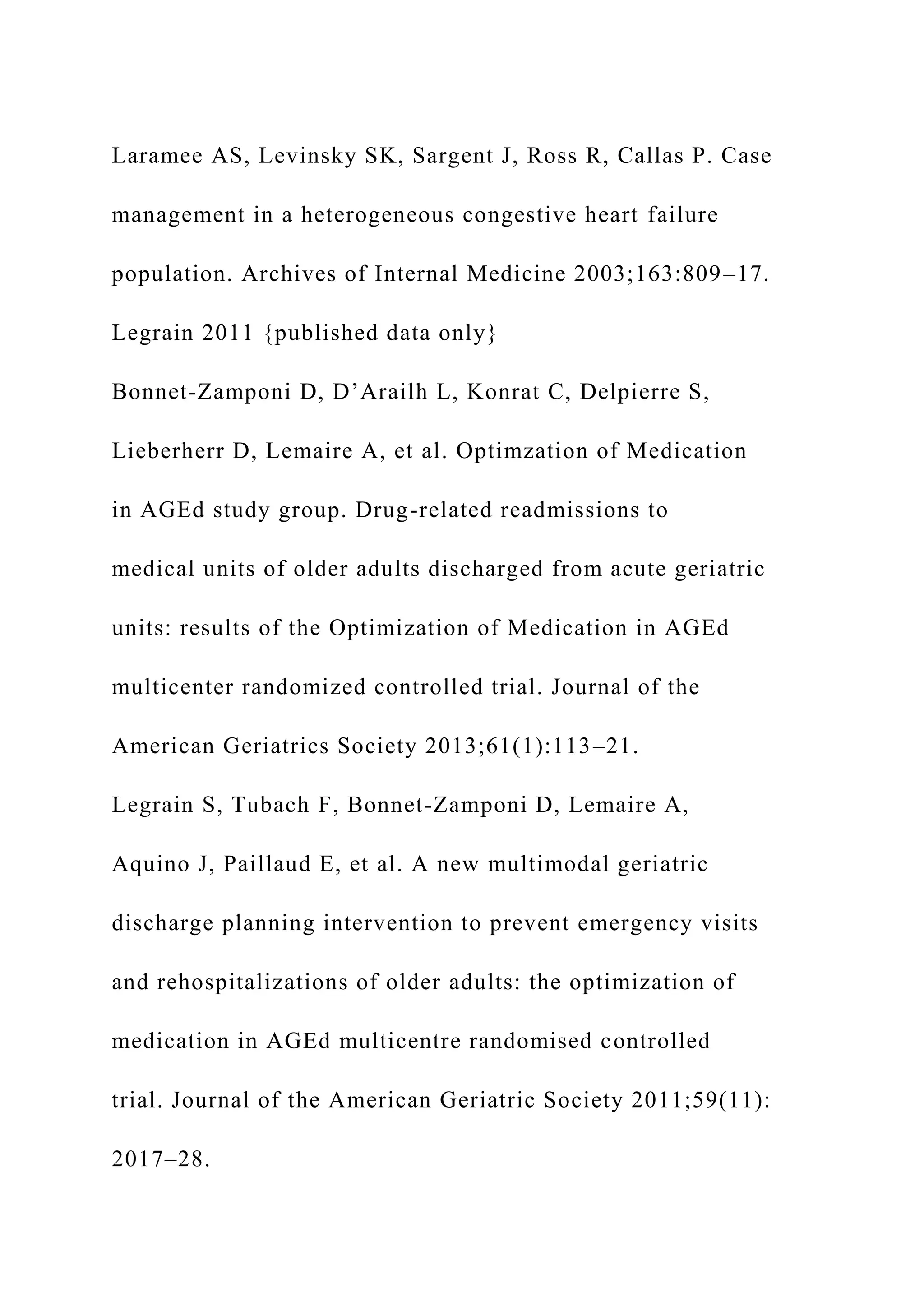 Laramee AS, Levinsky SK, Sargent J, Ross R, Callas P. Case
management in a heterogeneous congestive heart failure
population. Archives of Internal Medicine 2003;163:809–17.
Legrain 2011 {published data only}
Bonnet-Zamponi D, D’Arailh L, Konrat C, Delpierre S,
Lieberherr D, Lemaire A, et al. Optimzation of Medication
in AGEd study group. Drug-related readmissions to
medical units of older adults discharged from acute geriatric
units: results of the Optimization of Medication in AGEd
multicenter randomized controlled trial. Journal of the
American Geriatrics Society 2013;61(1):113–21.
Legrain S, Tubach F, Bonnet-Zamponi D, Lemaire A,
Aquino J, Paillaud E, et al. A new multimodal geriatric
discharge planning intervention to prevent emergency visits
and rehospitalizations of older adults: the optimization of
medication in AGEd multicentre randomised controlled
trial. Journal of the American Geriatric Society 2011;59(11):
2017–28.
 