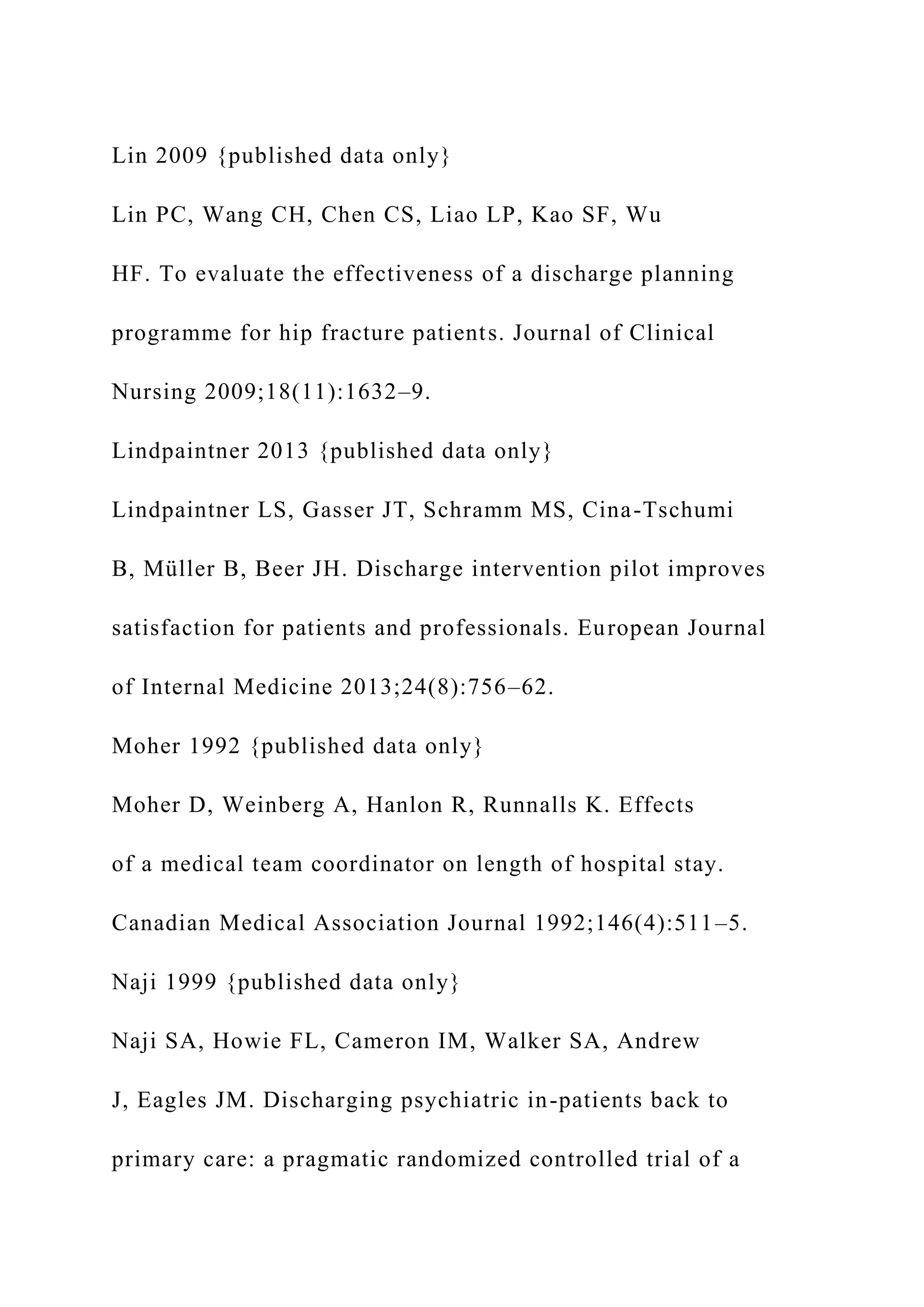 Lin 2009 {published data only}
Lin PC, Wang CH, Chen CS, Liao LP, Kao SF, Wu
HF. To evaluate the effectiveness of a discharge planning
programme for hip fracture patients. Journal of Clinical
Nursing 2009;18(11):1632–9.
Lindpaintner 2013 {published data only}
Lindpaintner LS, Gasser JT, Schramm MS, Cina-Tschumi
B, Müller B, Beer JH. Discharge intervention pilot improves
satisfaction for patients and professionals. European Journal
of Internal Medicine 2013;24(8):756–62.
Moher 1992 {published data only}
Moher D, Weinberg A, Hanlon R, Runnalls K. Effects
of a medical team coordinator on length of hospital stay.
Canadian Medical Association Journal 1992;146(4):511–5.
Naji 1999 {published data only}
Naji SA, Howie FL, Cameron IM, Walker SA, Andrew
J, Eagles JM. Discharging psychiatric in-patients back to
primary care: a pragmatic randomized controlled trial of a
 