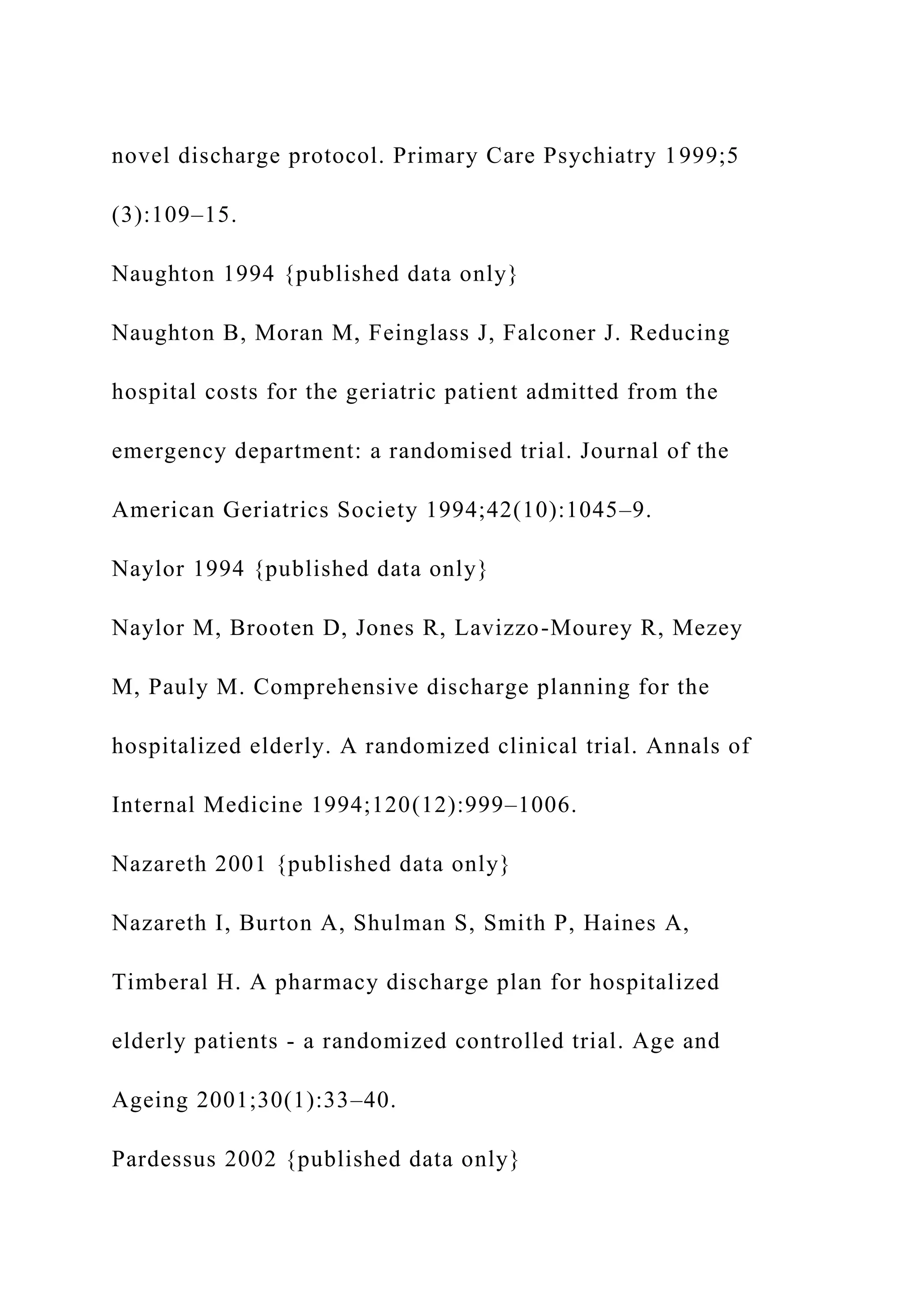 novel discharge protocol. Primary Care Psychiatry 1999;5
(3):109–15.
Naughton 1994 {published data only}
Naughton B, Moran M, Feinglass J, Falconer J. Reducing
hospital costs for the geriatric patient admitted from the
emergency department: a randomised trial. Journal of the
American Geriatrics Society 1994;42(10):1045–9.
Naylor 1994 {published data only}
Naylor M, Brooten D, Jones R, Lavizzo-Mourey R, Mezey
M, Pauly M. Comprehensive discharge planning for the
hospitalized elderly. A randomized clinical trial. Annals of
Internal Medicine 1994;120(12):999–1006.
Nazareth 2001 {published data only}
Nazareth I, Burton A, Shulman S, Smith P, Haines A,
Timberal H. A pharmacy discharge plan for hospitalized
elderly patients - a randomized controlled trial. Age and
Ageing 2001;30(1):33–40.
Pardessus 2002 {published data only}
 