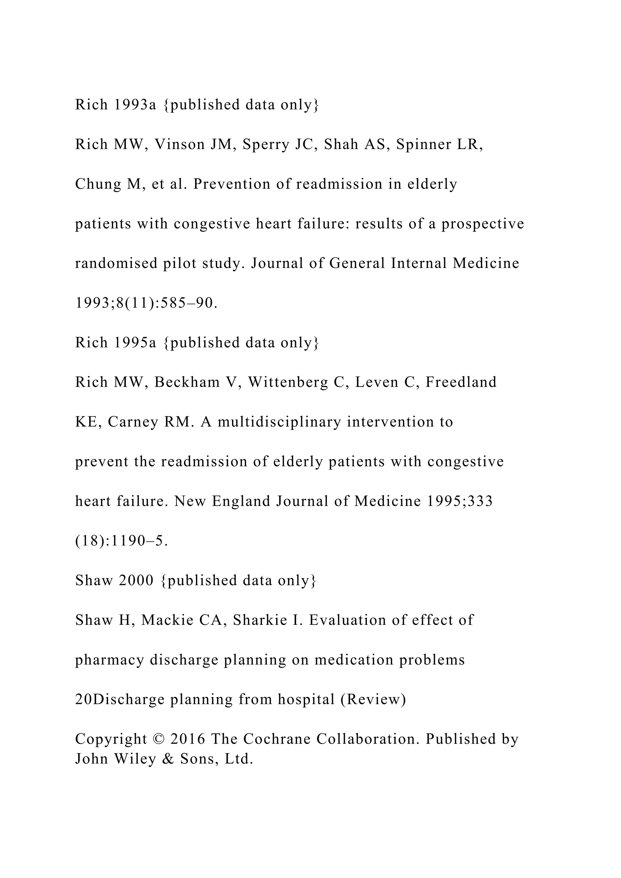 Rich 1993a {published data only}
Rich MW, Vinson JM, Sperry JC, Shah AS, Spinner LR,
Chung M, et al. Prevention of readmission in elderly
patients with congestive heart failure: results of a prospective
randomised pilot study. Journal of General Internal Medicine
1993;8(11):585–90.
Rich 1995a {published data only}
Rich MW, Beckham V, Wittenberg C, Leven C, Freedland
KE, Carney RM. A multidisciplinary intervention to
prevent the readmission of elderly patients with congestive
heart failure. New England Journal of Medicine 1995;333
(18):1190–5.
Shaw 2000 {published data only}
Shaw H, Mackie CA, Sharkie I. Evaluation of effect of
pharmacy discharge planning on medication problems
20Discharge planning from hospital (Review)
Copyright © 2016 The Cochrane Collaboration. Published by
John Wiley & Sons, Ltd.
 