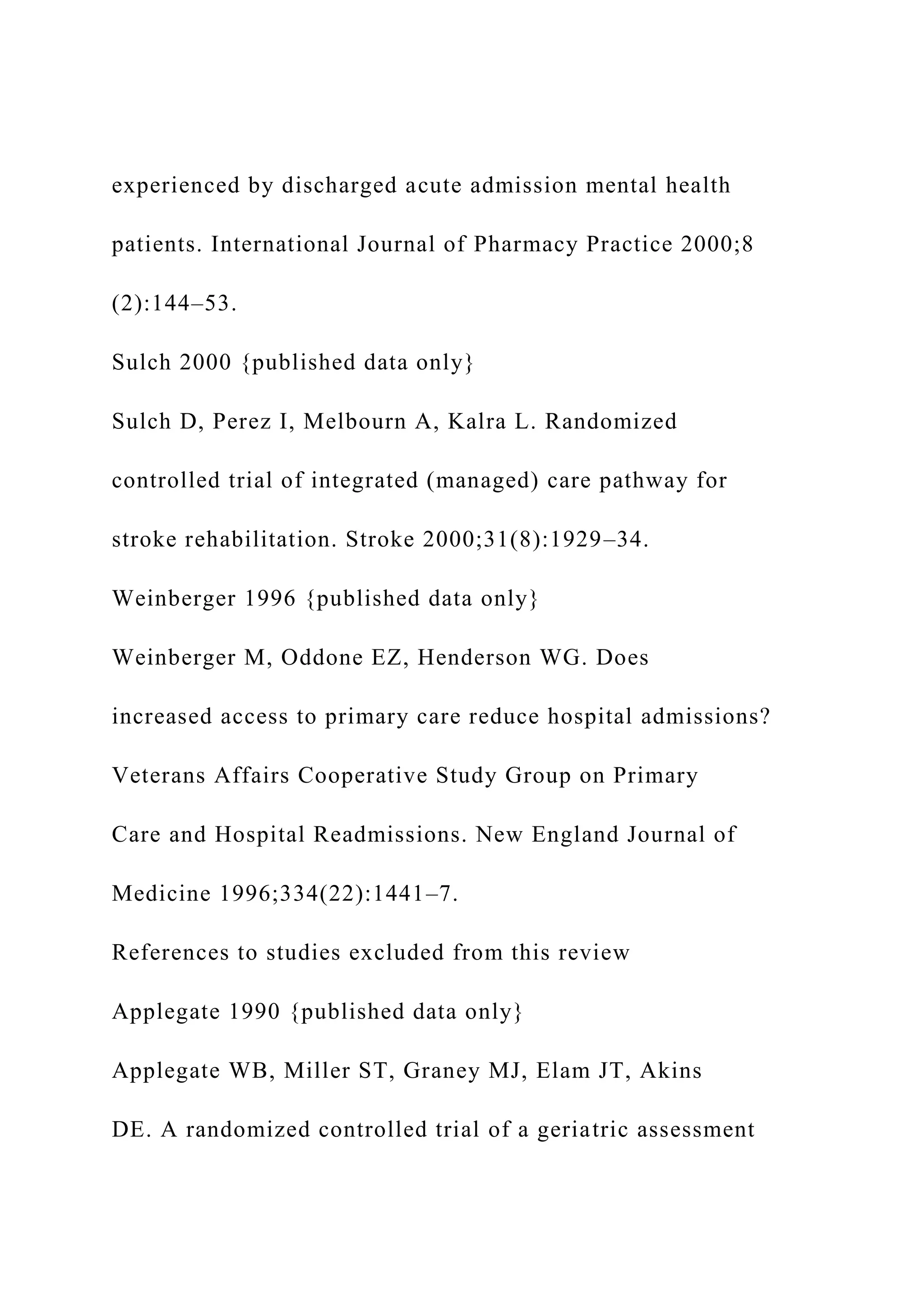 experienced by discharged acute admission mental health
patients. International Journal of Pharmacy Practice 2000;8
(2):144–53.
Sulch 2000 {published data only}
Sulch D, Perez I, Melbourn A, Kalra L. Randomized
controlled trial of integrated (managed) care pathway for
stroke rehabilitation. Stroke 2000;31(8):1929–34.
Weinberger 1996 {published data only}
Weinberger M, Oddone EZ, Henderson WG. Does
increased access to primary care reduce hospital admissions?
Veterans Affairs Cooperative Study Group on Primary
Care and Hospital Readmissions. New England Journal of
Medicine 1996;334(22):1441–7.
References to studies excluded from this review
Applegate 1990 {published data only}
Applegate WB, Miller ST, Graney MJ, Elam JT, Akins
DE. A randomized controlled trial of a geriatric assessment
 