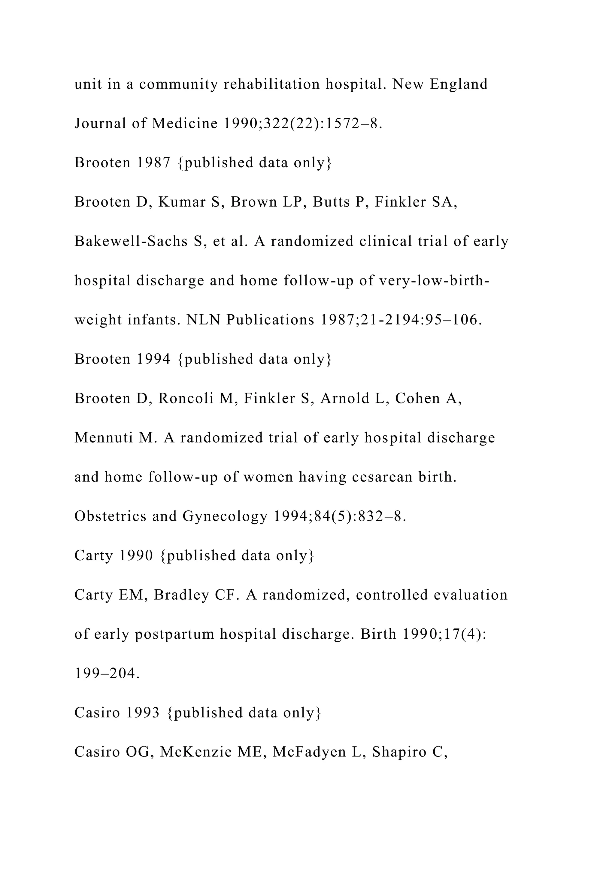 unit in a community rehabilitation hospital. New England
Journal of Medicine 1990;322(22):1572–8.
Brooten 1987 {published data only}
Brooten D, Kumar S, Brown LP, Butts P, Finkler SA,
Bakewell-Sachs S, et al. A randomized clinical trial of early
hospital discharge and home follow-up of very-low-birth-
weight infants. NLN Publications 1987;21-2194:95–106.
Brooten 1994 {published data only}
Brooten D, Roncoli M, Finkler S, Arnold L, Cohen A,
Mennuti M. A randomized trial of early hospital discharge
and home follow-up of women having cesarean birth.
Obstetrics and Gynecology 1994;84(5):832–8.
Carty 1990 {published data only}
Carty EM, Bradley CF. A randomized, controlled evaluation
of early postpartum hospital discharge. Birth 1990;17(4):
199–204.
Casiro 1993 {published data only}
Casiro OG, McKenzie ME, McFadyen L, Shapiro C,
 