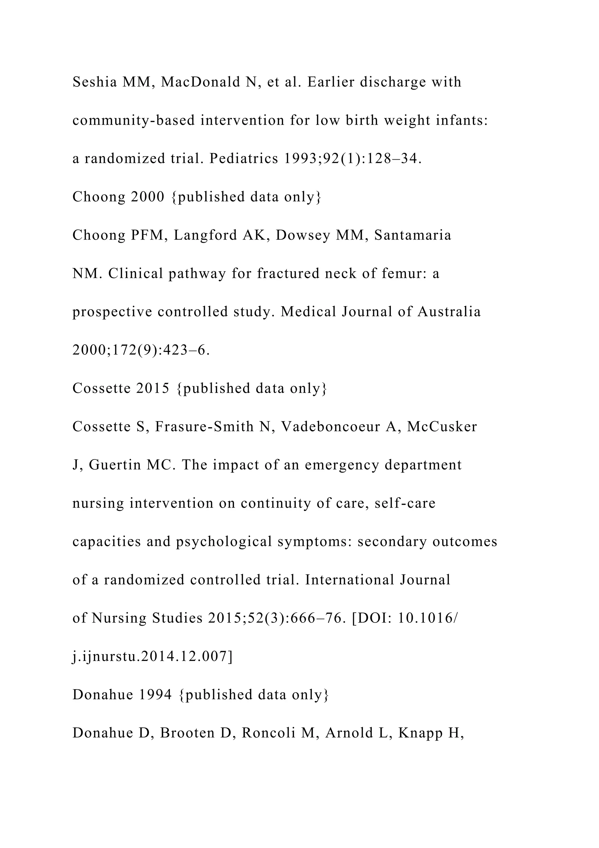 Seshia MM, MacDonald N, et al. Earlier discharge with
community-based intervention for low birth weight infants:
a randomized trial. Pediatrics 1993;92(1):128–34.
Choong 2000 {published data only}
Choong PFM, Langford AK, Dowsey MM, Santamaria
NM. Clinical pathway for fractured neck of femur: a
prospective controlled study. Medical Journal of Australia
2000;172(9):423–6.
Cossette 2015 {published data only}
Cossette S, Frasure-Smith N, Vadeboncoeur A, McCusker
J, Guertin MC. The impact of an emergency department
nursing intervention on continuity of care, self-care
capacities and psychological symptoms: secondary outcomes
of a randomized controlled trial. International Journal
of Nursing Studies 2015;52(3):666–76. [DOI: 10.1016/
j.ijnurstu.2014.12.007]
Donahue 1994 {published data only}
Donahue D, Brooten D, Roncoli M, Arnold L, Knapp H,
 