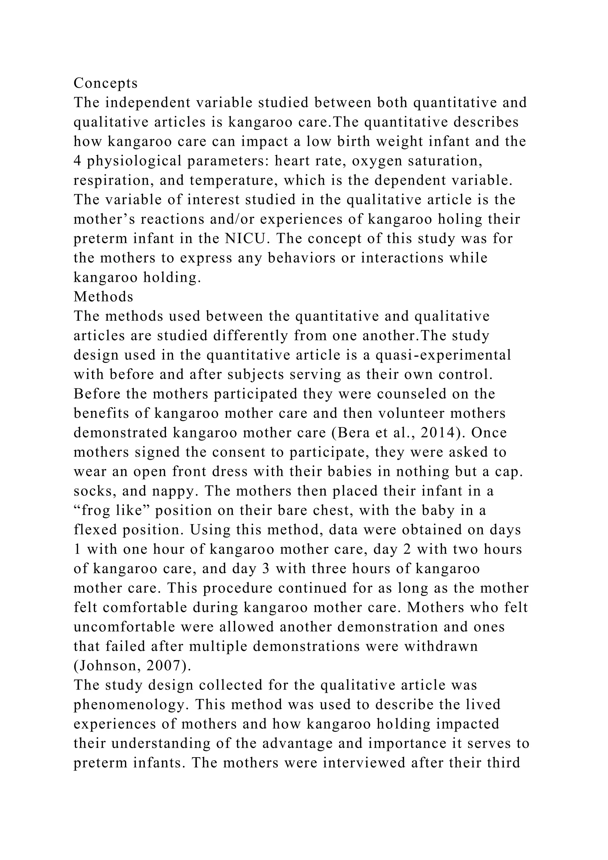 Concepts
The independent variable studied between both quantitative and
qualitative articles is kangaroo care.The quantitative describes
how kangaroo care can impact a low birth weight infant and the
4 physiological parameters: heart rate, oxygen saturation,
respiration, and temperature, which is the dependent variable.
The variable of interest studied in the qualitative article is the
mother’s reactions and/or experiences of kangaroo holing their
preterm infant in the NICU. The concept of this study was for
the mothers to express any behaviors or interactions while
kangaroo holding.
Methods
The methods used between the quantitative and qualitative
articles are studied differently from one another.The study
design used in the quantitative article is a quasi-experimental
with before and after subjects serving as their own control.
Before the mothers participated they were counseled on the
benefits of kangaroo mother care and then volunteer mothers
demonstrated kangaroo mother care (Bera et al., 2014). Once
mothers signed the consent to participate, they were asked to
wear an open front dress with their babies in nothing but a cap.
socks, and nappy. The mothers then placed their infant in a
“frog like” position on their bare chest, with the baby in a
flexed position. Using this method, data were obtained on days
1 with one hour of kangaroo mother care, day 2 with two hours
of kangaroo care, and day 3 with three hours of kangaroo
mother care. This procedure continued for as long as the mother
felt comfortable during kangaroo mother care. Mothers who felt
uncomfortable were allowed another demonstration and ones
that failed after multiple demonstrations were withdrawn
(Johnson, 2007).
The study design collected for the qualitative article was
phenomenology. This method was used to describe the lived
experiences of mothers and how kangaroo holding impacted
their understanding of the advantage and importance it serves to
preterm infants. The mothers were interviewed after their third
 
