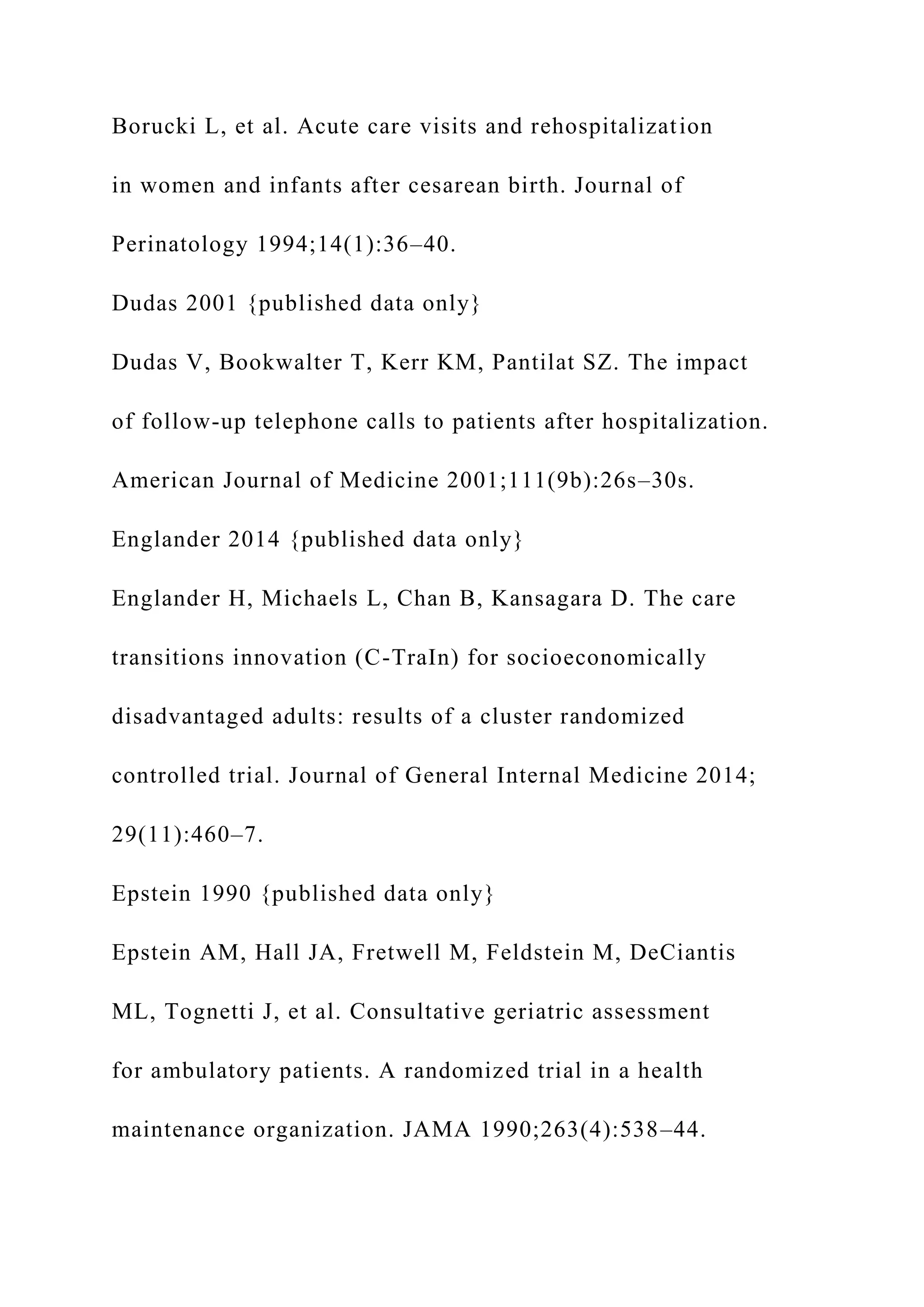 Borucki L, et al. Acute care visits and rehospitalization
in women and infants after cesarean birth. Journal of
Perinatology 1994;14(1):36–40.
Dudas 2001 {published data only}
Dudas V, Bookwalter T, Kerr KM, Pantilat SZ. The impact
of follow-up telephone calls to patients after hospitalization.
American Journal of Medicine 2001;111(9b):26s–30s.
Englander 2014 {published data only}
Englander H, Michaels L, Chan B, Kansagara D. The care
transitions innovation (C-TraIn) for socioeconomically
disadvantaged adults: results of a cluster randomized
controlled trial. Journal of General Internal Medicine 2014;
29(11):460–7.
Epstein 1990 {published data only}
Epstein AM, Hall JA, Fretwell M, Feldstein M, DeCiantis
ML, Tognetti J, et al. Consultative geriatric assessment
for ambulatory patients. A randomized trial in a health
maintenance organization. JAMA 1990;263(4):538–44.
 