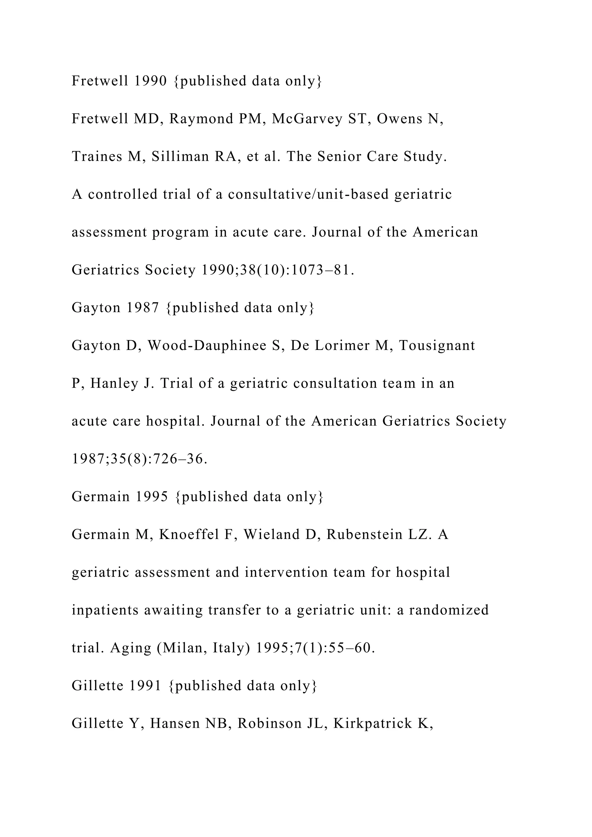 Fretwell 1990 {published data only}
Fretwell MD, Raymond PM, McGarvey ST, Owens N,
Traines M, Silliman RA, et al. The Senior Care Study.
A controlled trial of a consultative/unit-based geriatric
assessment program in acute care. Journal of the American
Geriatrics Society 1990;38(10):1073–81.
Gayton 1987 {published data only}
Gayton D, Wood-Dauphinee S, De Lorimer M, Tousignant
P, Hanley J. Trial of a geriatric consultation team in an
acute care hospital. Journal of the American Geriatrics Society
1987;35(8):726–36.
Germain 1995 {published data only}
Germain M, Knoeffel F, Wieland D, Rubenstein LZ. A
geriatric assessment and intervention team for hospital
inpatients awaiting transfer to a geriatric unit: a randomized
trial. Aging (Milan, Italy) 1995;7(1):55–60.
Gillette 1991 {published data only}
Gillette Y, Hansen NB, Robinson JL, Kirkpatrick K,
 