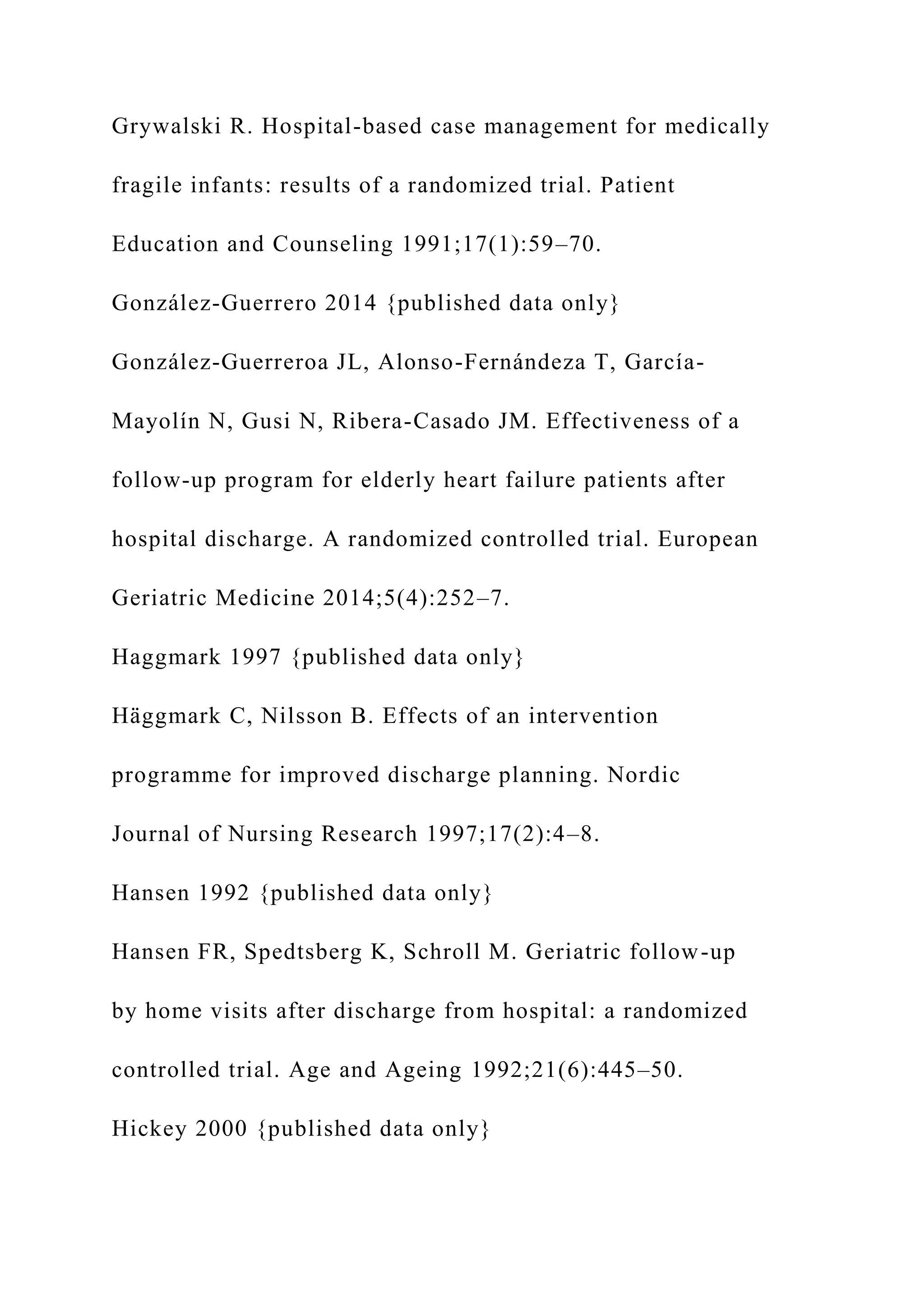 Grywalski R. Hospital-based case management for medically
fragile infants: results of a randomized trial. Patient
Education and Counseling 1991;17(1):59–70.
González-Guerrero 2014 {published data only}
González-Guerreroa JL, Alonso-Fernándeza T, García-
Mayolín N, Gusi N, Ribera-Casado JM. Effectiveness of a
follow-up program for elderly heart failure patients after
hospital discharge. A randomized controlled trial. European
Geriatric Medicine 2014;5(4):252–7.
Haggmark 1997 {published data only}
Häggmark C, Nilsson B. Effects of an intervention
programme for improved discharge planning. Nordic
Journal of Nursing Research 1997;17(2):4–8.
Hansen 1992 {published data only}
Hansen FR, Spedtsberg K, Schroll M. Geriatric follow-up
by home visits after discharge from hospital: a randomized
controlled trial. Age and Ageing 1992;21(6):445–50.
Hickey 2000 {published data only}
 