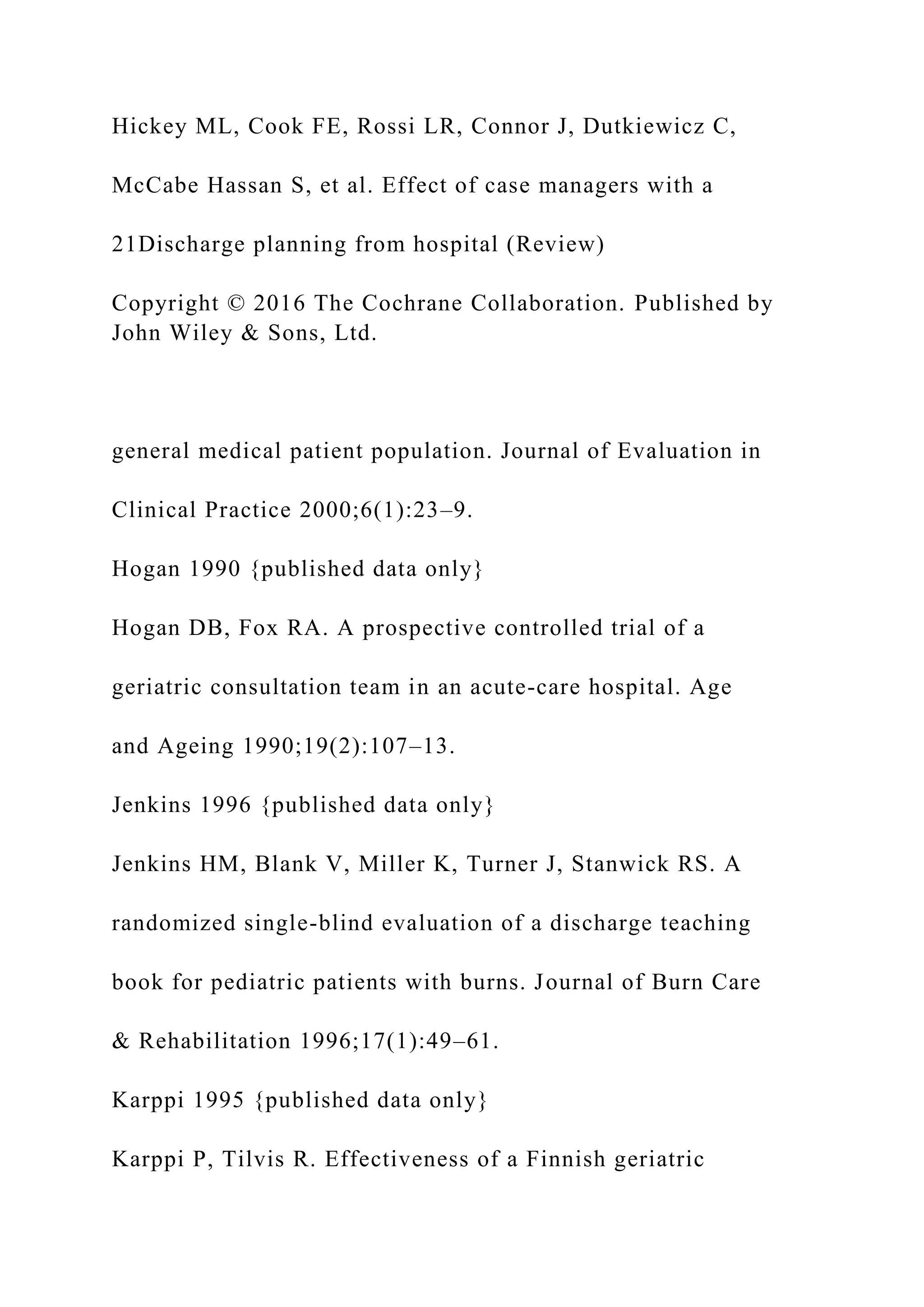 Hickey ML, Cook FE, Rossi LR, Connor J, Dutkiewicz C,
McCabe Hassan S, et al. Effect of case managers with a
21Discharge planning from hospital (Review)
Copyright © 2016 The Cochrane Collaboration. Published by
John Wiley & Sons, Ltd.
general medical patient population. Journal of Evaluation in
Clinical Practice 2000;6(1):23–9.
Hogan 1990 {published data only}
Hogan DB, Fox RA. A prospective controlled trial of a
geriatric consultation team in an acute-care hospital. Age
and Ageing 1990;19(2):107–13.
Jenkins 1996 {published data only}
Jenkins HM, Blank V, Miller K, Turner J, Stanwick RS. A
randomized single-blind evaluation of a discharge teaching
book for pediatric patients with burns. Journal of Burn Care
& Rehabilitation 1996;17(1):49–61.
Karppi 1995 {published data only}
Karppi P, Tilvis R. Effectiveness of a Finnish geriatric
 