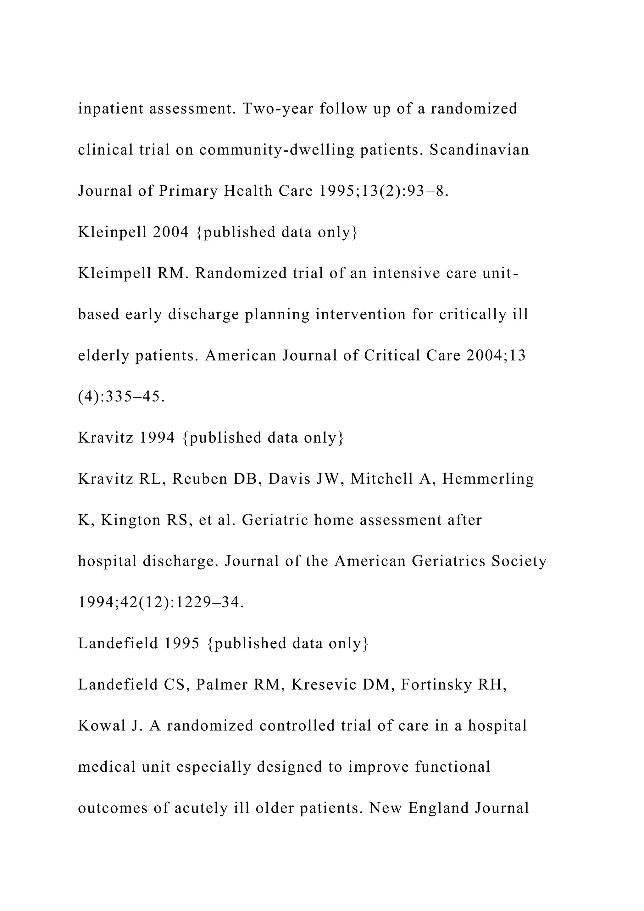 inpatient assessment. Two-year follow up of a randomized
clinical trial on community-dwelling patients. Scandinavian
Journal of Primary Health Care 1995;13(2):93–8.
Kleinpell 2004 {published data only}
Kleimpell RM. Randomized trial of an intensive care unit-
based early discharge planning intervention for critically ill
elderly patients. American Journal of Critical Care 2004;13
(4):335–45.
Kravitz 1994 {published data only}
Kravitz RL, Reuben DB, Davis JW, Mitchell A, Hemmerling
K, Kington RS, et al. Geriatric home assessment after
hospital discharge. Journal of the American Geriatrics Society
1994;42(12):1229–34.
Landefield 1995 {published data only}
Landefield CS, Palmer RM, Kresevic DM, Fortinsky RH,
Kowal J. A randomized controlled trial of care in a hospital
medical unit especially designed to improve functional
outcomes of acutely ill older patients. New England Journal
 