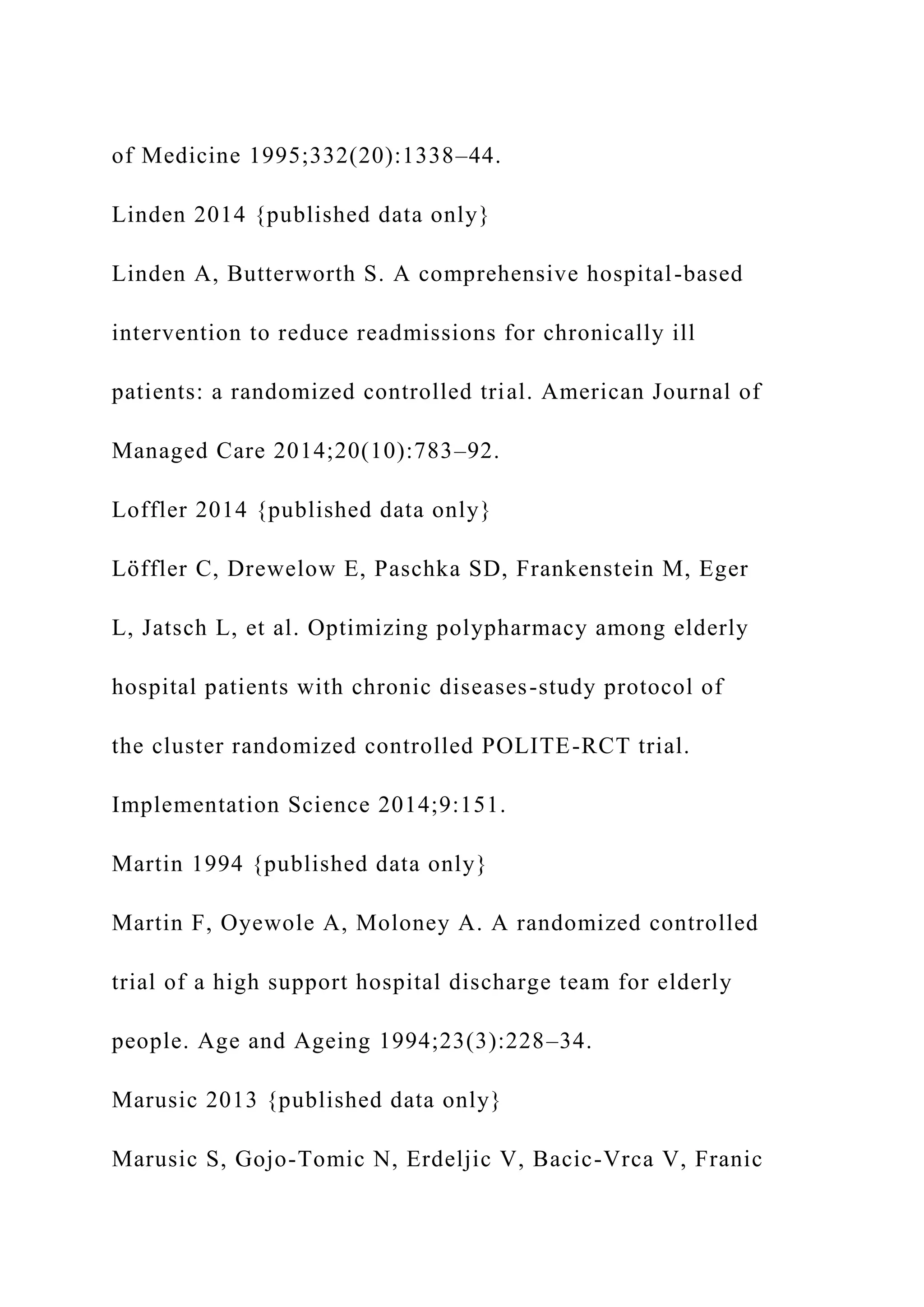 of Medicine 1995;332(20):1338–44.
Linden 2014 {published data only}
Linden A, Butterworth S. A comprehensive hospital-based
intervention to reduce readmissions for chronically ill
patients: a randomized controlled trial. American Journal of
Managed Care 2014;20(10):783–92.
Loffler 2014 {published data only}
Löffler C, Drewelow E, Paschka SD, Frankenstein M, Eger
L, Jatsch L, et al. Optimizing polypharmacy among elderly
hospital patients with chronic diseases-study protocol of
the cluster randomized controlled POLITE-RCT trial.
Implementation Science 2014;9:151.
Martin 1994 {published data only}
Martin F, Oyewole A, Moloney A. A randomized controlled
trial of a high support hospital discharge team for elderly
people. Age and Ageing 1994;23(3):228–34.
Marusic 2013 {published data only}
Marusic S, Gojo-Tomic N, Erdeljic V, Bacic-Vrca V, Franic
 