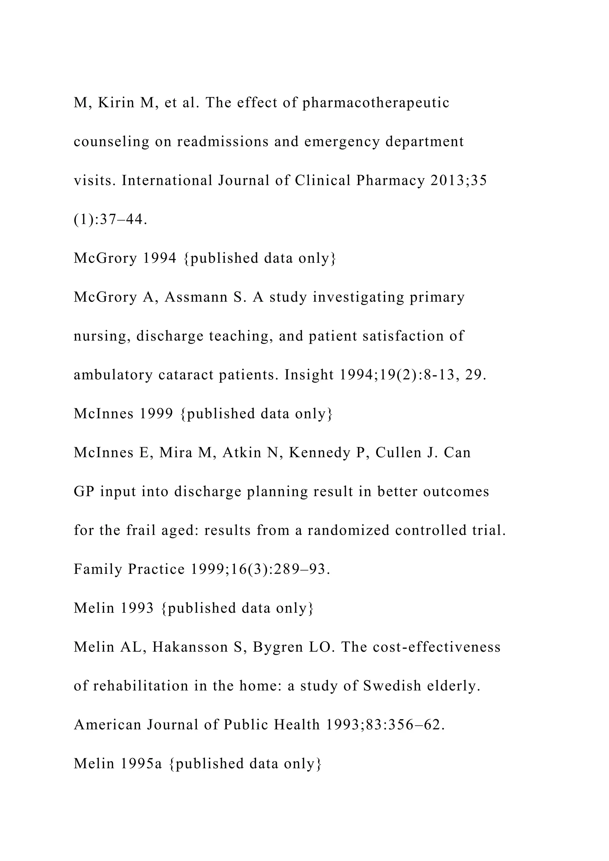 M, Kirin M, et al. The effect of pharmacotherapeutic
counseling on readmissions and emergency department
visits. International Journal of Clinical Pharmacy 2013;35
(1):37–44.
McGrory 1994 {published data only}
McGrory A, Assmann S. A study investigating primary
nursing, discharge teaching, and patient satisfaction of
ambulatory cataract patients. Insight 1994;19(2):8-13, 29.
McInnes 1999 {published data only}
McInnes E, Mira M, Atkin N, Kennedy P, Cullen J. Can
GP input into discharge planning result in better outcomes
for the frail aged: results from a randomized controlled trial.
Family Practice 1999;16(3):289–93.
Melin 1993 {published data only}
Melin AL, Hakansson S, Bygren LO. The cost-effectiveness
of rehabilitation in the home: a study of Swedish elderly.
American Journal of Public Health 1993;83:356–62.
Melin 1995a {published data only}
 