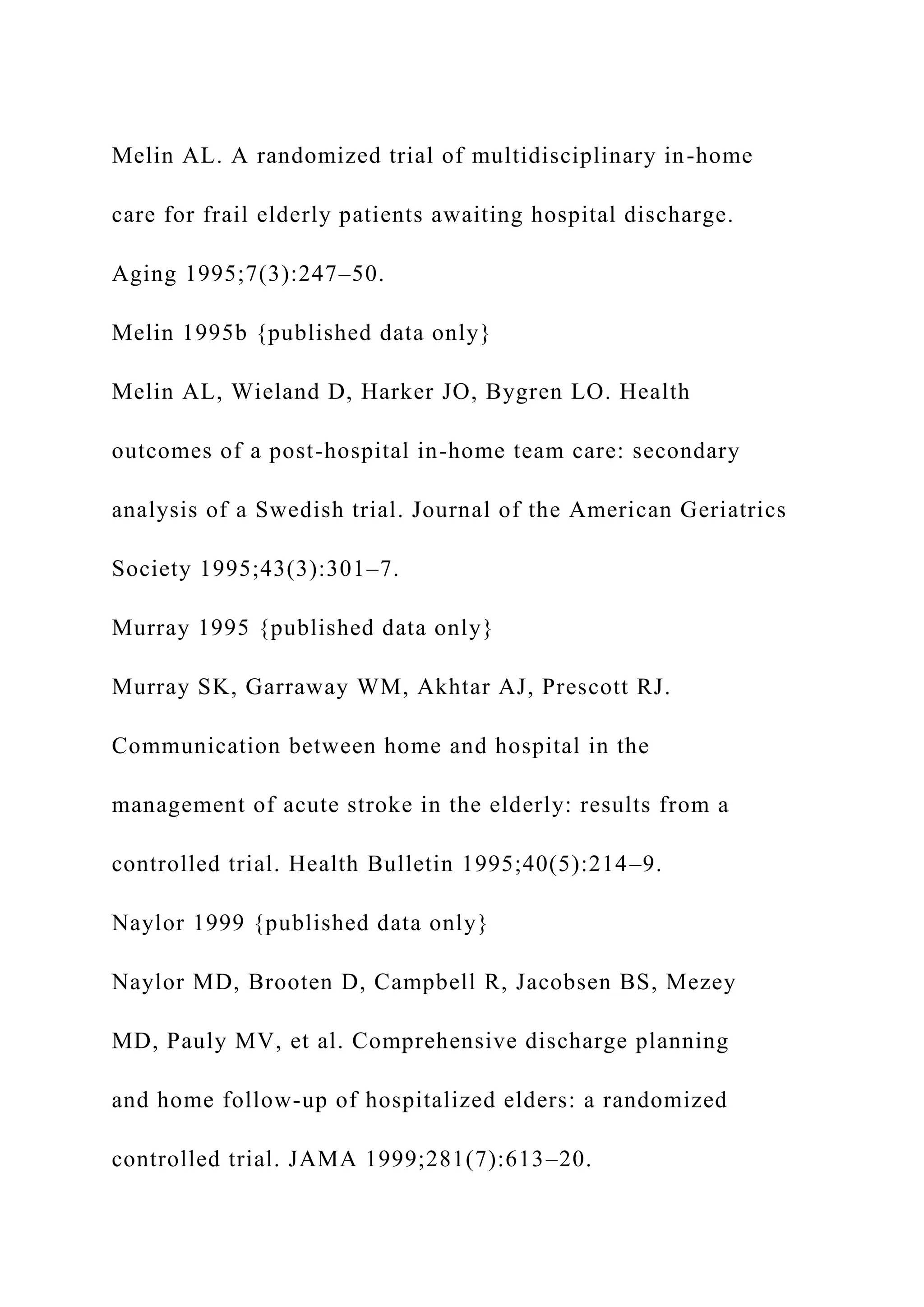 Melin AL. A randomized trial of multidisciplinary in-home
care for frail elderly patients awaiting hospital discharge.
Aging 1995;7(3):247–50.
Melin 1995b {published data only}
Melin AL, Wieland D, Harker JO, Bygren LO. Health
outcomes of a post-hospital in-home team care: secondary
analysis of a Swedish trial. Journal of the American Geriatrics
Society 1995;43(3):301–7.
Murray 1995 {published data only}
Murray SK, Garraway WM, Akhtar AJ, Prescott RJ.
Communication between home and hospital in the
management of acute stroke in the elderly: results from a
controlled trial. Health Bulletin 1995;40(5):214–9.
Naylor 1999 {published data only}
Naylor MD, Brooten D, Campbell R, Jacobsen BS, Mezey
MD, Pauly MV, et al. Comprehensive discharge planning
and home follow-up of hospitalized elders: a randomized
controlled trial. JAMA 1999;281(7):613–20.
 