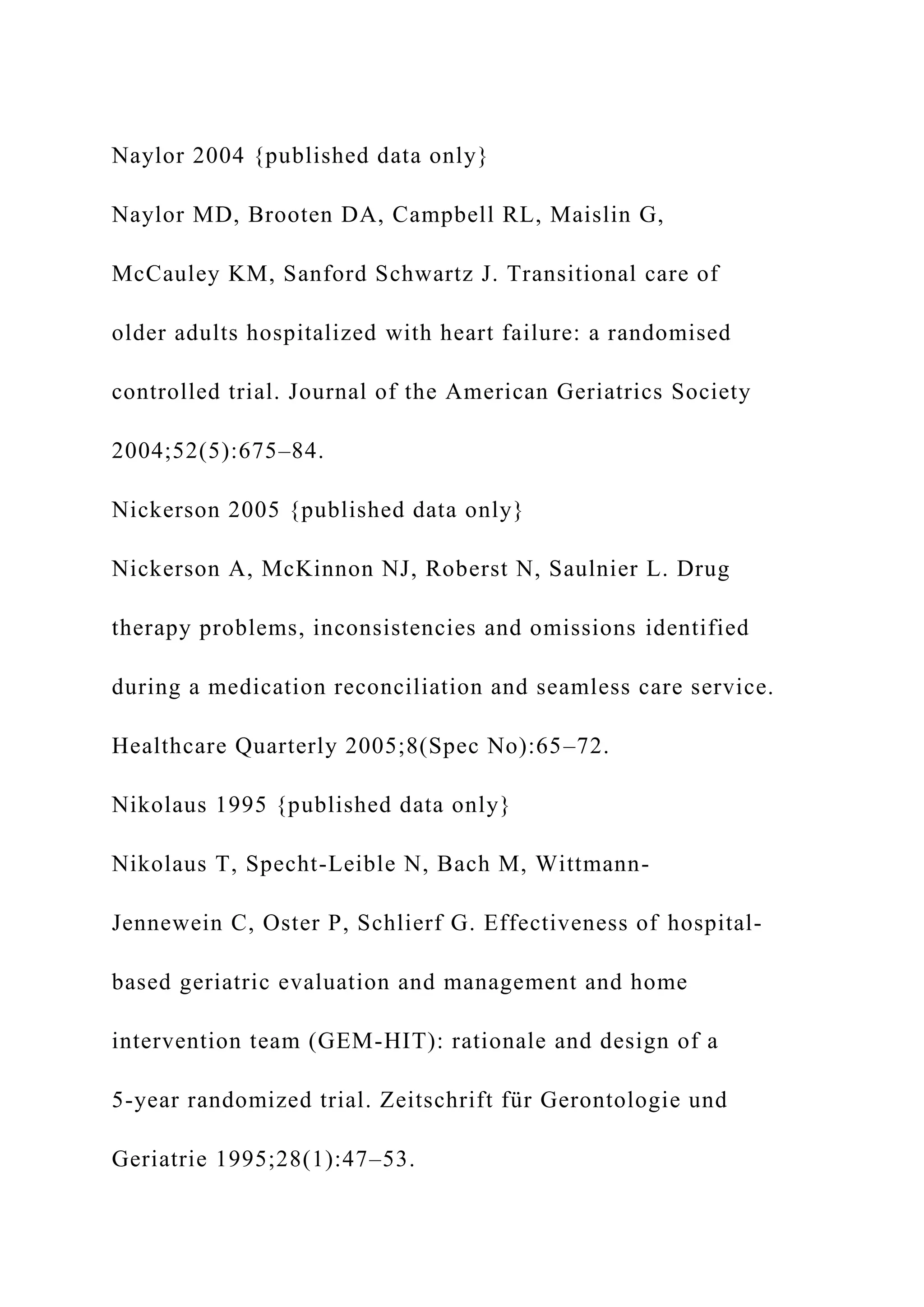 Naylor 2004 {published data only}
Naylor MD, Brooten DA, Campbell RL, Maislin G,
McCauley KM, Sanford Schwartz J. Transitional care of
older adults hospitalized with heart failure: a randomised
controlled trial. Journal of the American Geriatrics Society
2004;52(5):675–84.
Nickerson 2005 {published data only}
Nickerson A, McKinnon NJ, Roberst N, Saulnier L. Drug
therapy problems, inconsistencies and omissions identified
during a medication reconciliation and seamless care service.
Healthcare Quarterly 2005;8(Spec No):65–72.
Nikolaus 1995 {published data only}
Nikolaus T, Specht-Leible N, Bach M, Wittmann-
Jennewein C, Oster P, Schlierf G. Effectiveness of hospital-
based geriatric evaluation and management and home
intervention team (GEM-HIT): rationale and design of a
5-year randomized trial. Zeitschrift für Gerontologie und
Geriatrie 1995;28(1):47–53.
 