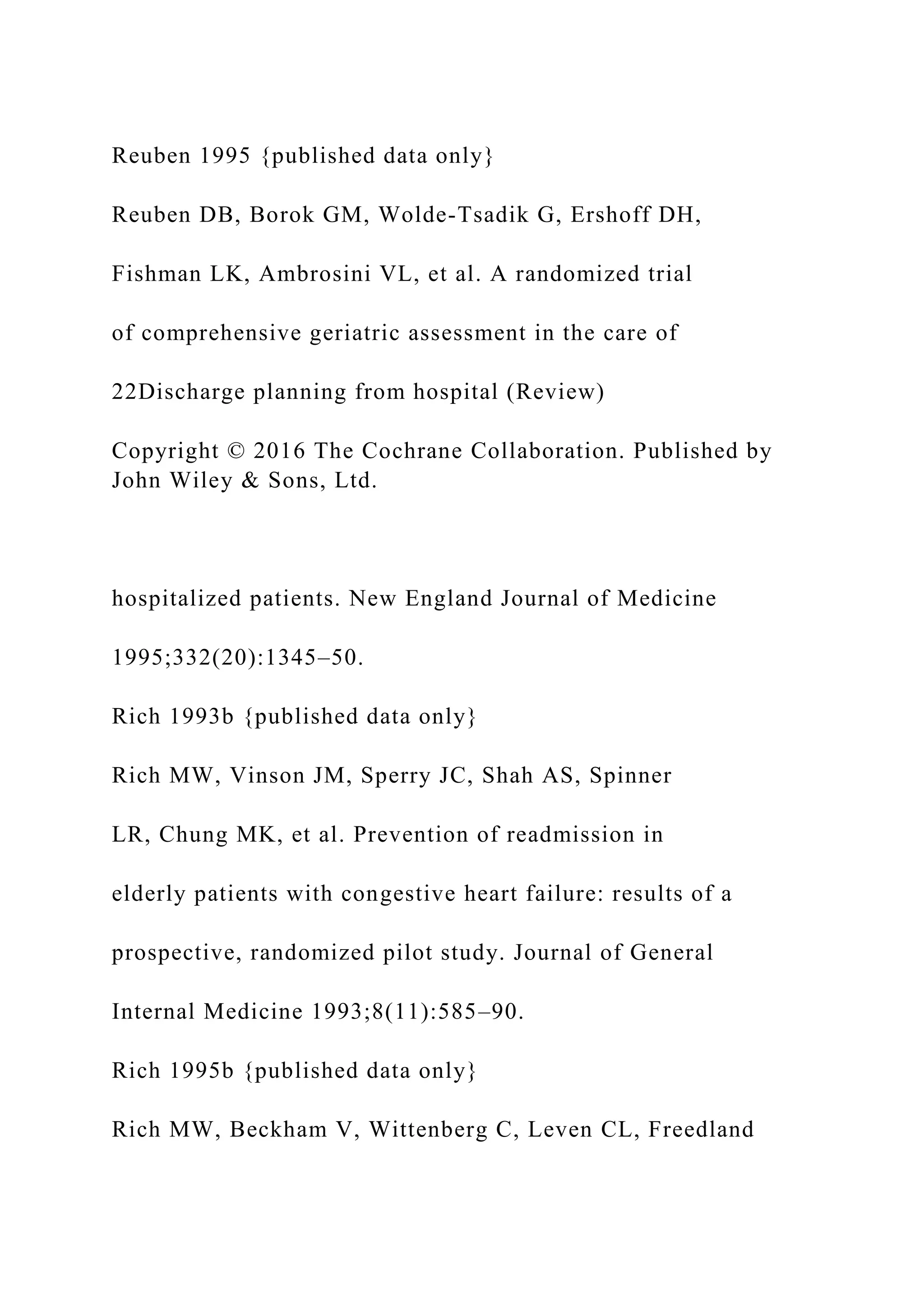 Reuben 1995 {published data only}
Reuben DB, Borok GM, Wolde-Tsadik G, Ershoff DH,
Fishman LK, Ambrosini VL, et al. A randomized trial
of comprehensive geriatric assessment in the care of
22Discharge planning from hospital (Review)
Copyright © 2016 The Cochrane Collaboration. Published by
John Wiley & Sons, Ltd.
hospitalized patients. New England Journal of Medicine
1995;332(20):1345–50.
Rich 1993b {published data only}
Rich MW, Vinson JM, Sperry JC, Shah AS, Spinner
LR, Chung MK, et al. Prevention of readmission in
elderly patients with congestive heart failure: results of a
prospective, randomized pilot study. Journal of General
Internal Medicine 1993;8(11):585–90.
Rich 1995b {published data only}
Rich MW, Beckham V, Wittenberg C, Leven CL, Freedland
 