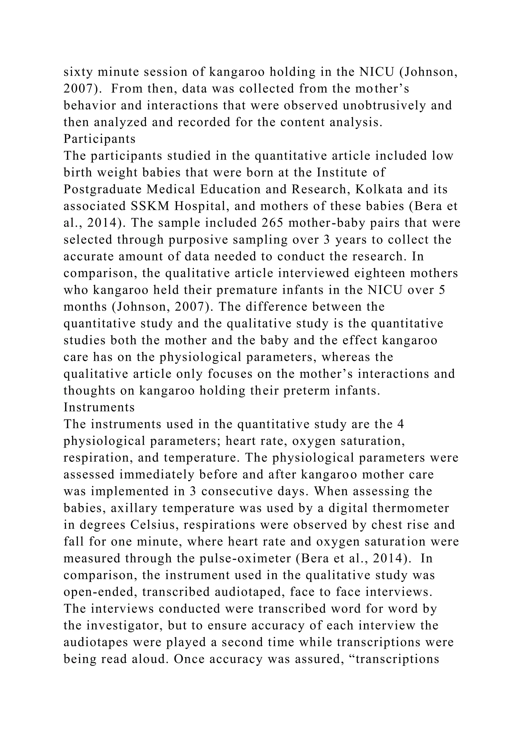 sixty minute session of kangaroo holding in the NICU (Johnson,
2007). From then, data was collected from the mother’s
behavior and interactions that were observed unobtrusively and
then analyzed and recorded for the content analysis.
Participants
The participants studied in the quantitative article included low
birth weight babies that were born at the Institute of
Postgraduate Medical Education and Research, Kolkata and its
associated SSKM Hospital, and mothers of these babies (Bera et
al., 2014). The sample included 265 mother-baby pairs that were
selected through purposive sampling over 3 years to collect the
accurate amount of data needed to conduct the research. In
comparison, the qualitative article interviewed eighteen mothers
who kangaroo held their premature infants in the NICU over 5
months (Johnson, 2007). The difference between the
quantitative study and the qualitative study is the quantitative
studies both the mother and the baby and the effect kangaroo
care has on the physiological parameters, whereas the
qualitative article only focuses on the mother’s interactions and
thoughts on kangaroo holding their preterm infants.
Instruments
The instruments used in the quantitative study are the 4
physiological parameters; heart rate, oxygen saturation,
respiration, and temperature. The physiological parameters were
assessed immediately before and after kangaroo mother care
was implemented in 3 consecutive days. When assessing the
babies, axillary temperature was used by a digital thermometer
in degrees Celsius, respirations were observed by chest rise and
fall for one minute, where heart rate and oxygen saturation were
measured through the pulse-oximeter (Bera et al., 2014). In
comparison, the instrument used in the qualitative study was
open-ended, transcribed audiotaped, face to face interviews.
The interviews conducted were transcribed word for word by
the investigator, but to ensure accuracy of each interview the
audiotapes were played a second time while transcriptions were
being read aloud. Once accuracy was assured, “transcriptions
 