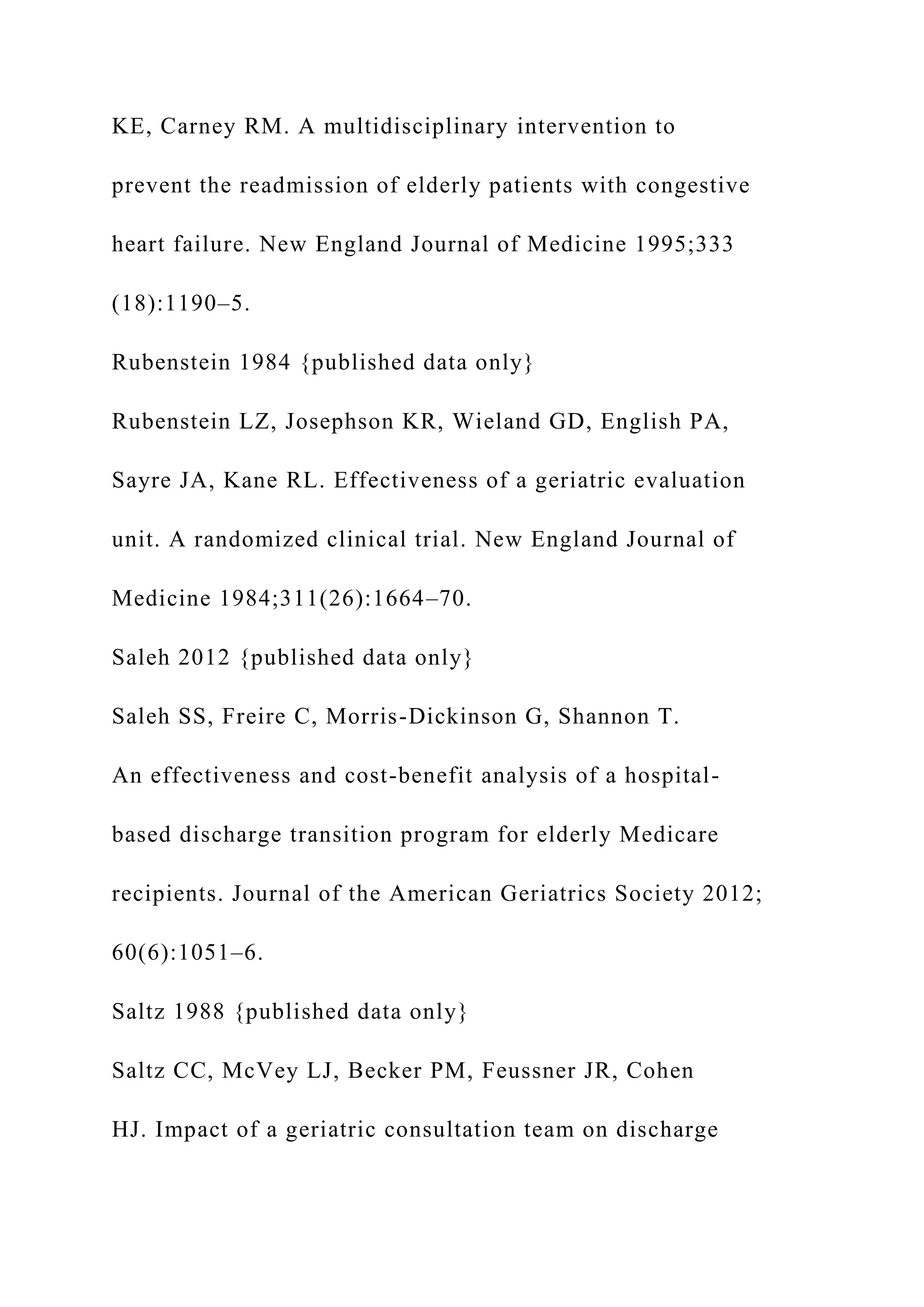 KE, Carney RM. A multidisciplinary intervention to
prevent the readmission of elderly patients with congestive
heart failure. New England Journal of Medicine 1995;333
(18):1190–5.
Rubenstein 1984 {published data only}
Rubenstein LZ, Josephson KR, Wieland GD, English PA,
Sayre JA, Kane RL. Effectiveness of a geriatric evaluation
unit. A randomized clinical trial. New England Journal of
Medicine 1984;311(26):1664–70.
Saleh 2012 {published data only}
Saleh SS, Freire C, Morris-Dickinson G, Shannon T.
An effectiveness and cost-benefit analysis of a hospital-
based discharge transition program for elderly Medicare
recipients. Journal of the American Geriatrics Society 2012;
60(6):1051–6.
Saltz 1988 {published data only}
Saltz CC, McVey LJ, Becker PM, Feussner JR, Cohen
HJ. Impact of a geriatric consultation team on discharge
 