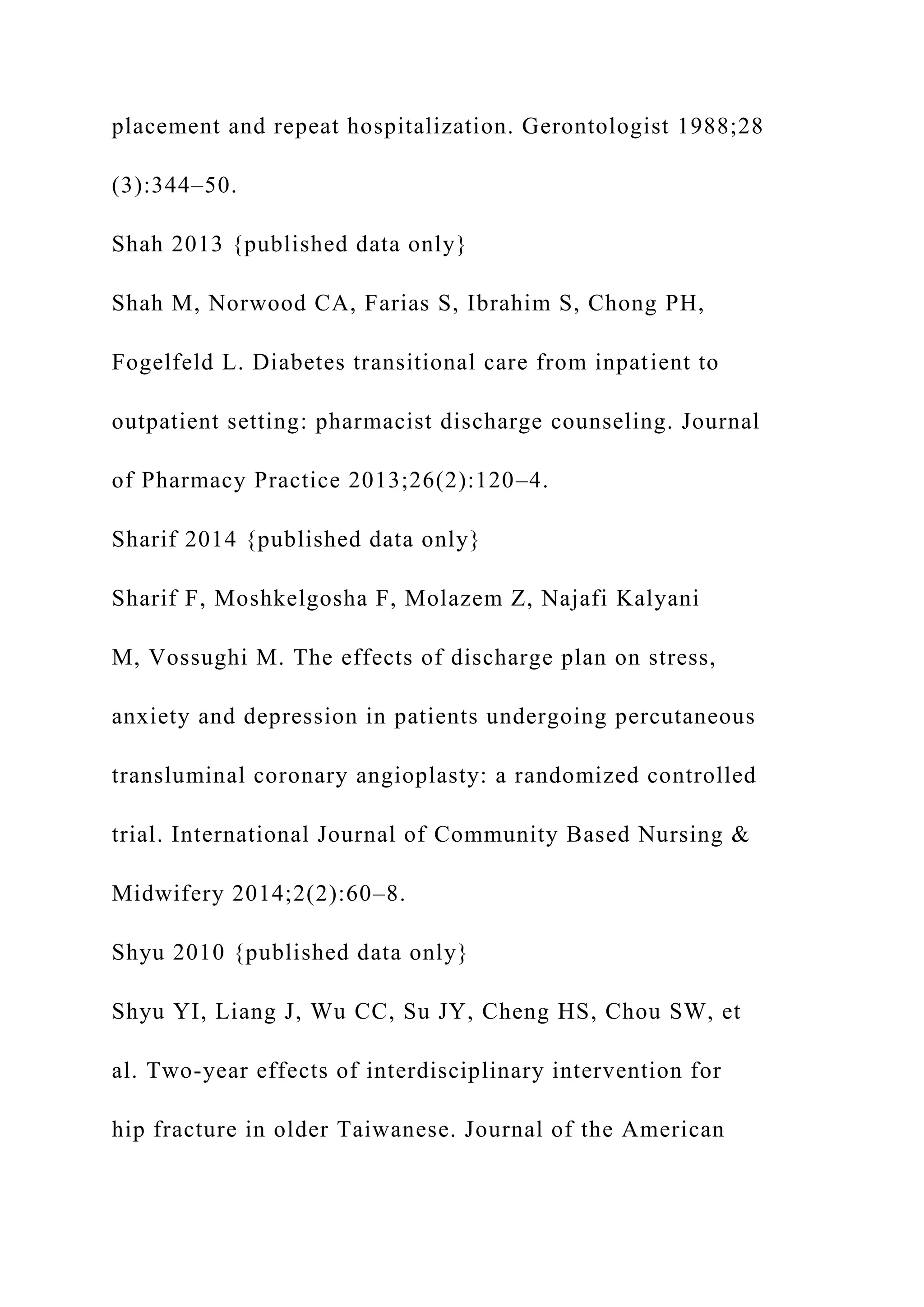 placement and repeat hospitalization. Gerontologist 1988;28
(3):344–50.
Shah 2013 {published data only}
Shah M, Norwood CA, Farias S, Ibrahim S, Chong PH,
Fogelfeld L. Diabetes transitional care from inpatient to
outpatient setting: pharmacist discharge counseling. Journal
of Pharmacy Practice 2013;26(2):120–4.
Sharif 2014 {published data only}
Sharif F, Moshkelgosha F, Molazem Z, Najafi Kalyani
M, Vossughi M. The effects of discharge plan on stress,
anxiety and depression in patients undergoing percutaneous
transluminal coronary angioplasty: a randomized controlled
trial. International Journal of Community Based Nursing &
Midwifery 2014;2(2):60–8.
Shyu 2010 {published data only}
Shyu YI, Liang J, Wu CC, Su JY, Cheng HS, Chou SW, et
al. Two-year effects of interdisciplinary intervention for
hip fracture in older Taiwanese. Journal of the American
 
