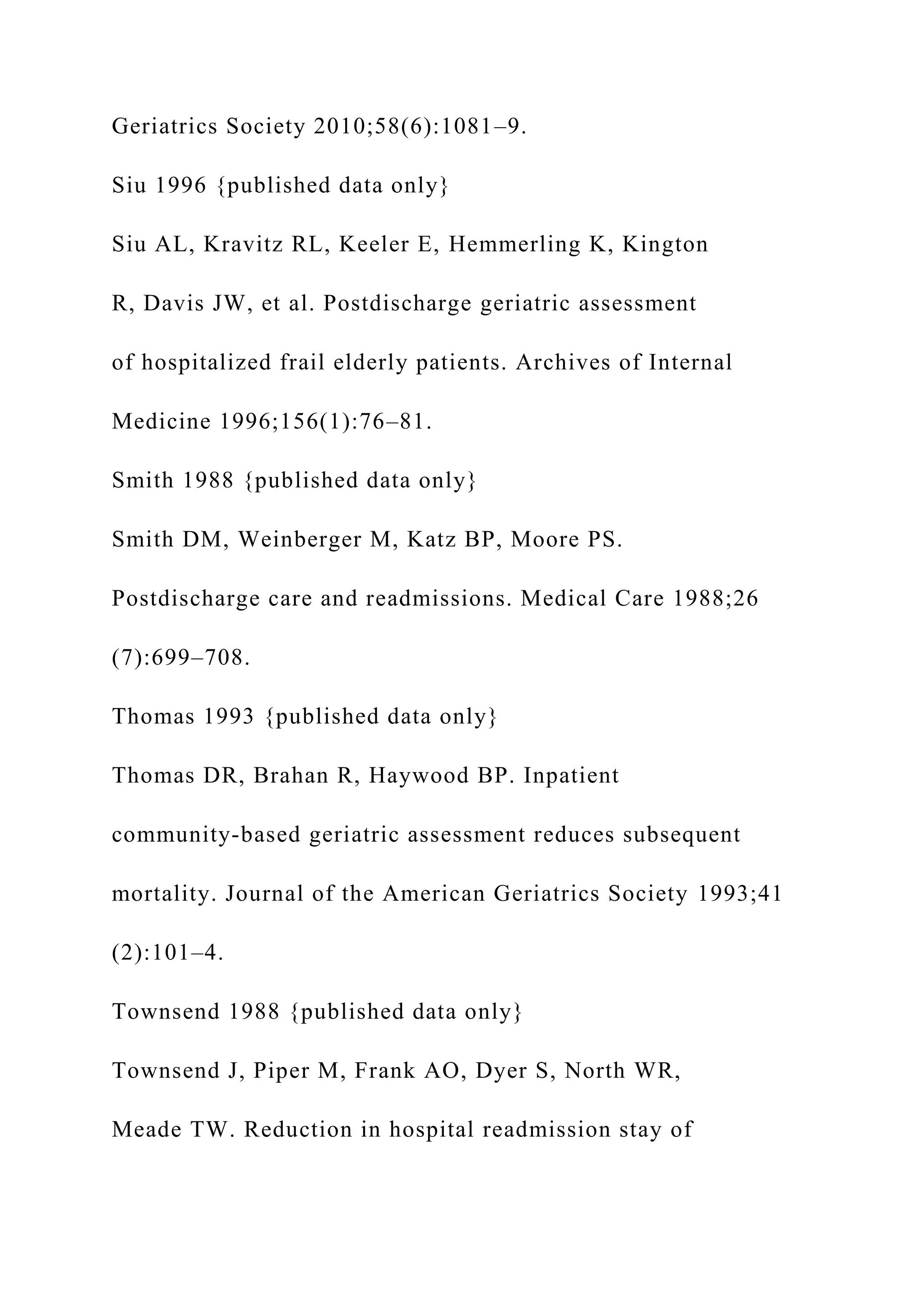 Geriatrics Society 2010;58(6):1081–9.
Siu 1996 {published data only}
Siu AL, Kravitz RL, Keeler E, Hemmerling K, Kington
R, Davis JW, et al. Postdischarge geriatric assessment
of hospitalized frail elderly patients. Archives of Internal
Medicine 1996;156(1):76–81.
Smith 1988 {published data only}
Smith DM, Weinberger M, Katz BP, Moore PS.
Postdischarge care and readmissions. Medical Care 1988;26
(7):699–708.
Thomas 1993 {published data only}
Thomas DR, Brahan R, Haywood BP. Inpatient
community-based geriatric assessment reduces subsequent
mortality. Journal of the American Geriatrics Society 1993;41
(2):101–4.
Townsend 1988 {published data only}
Townsend J, Piper M, Frank AO, Dyer S, North WR,
Meade TW. Reduction in hospital readmission stay of
 