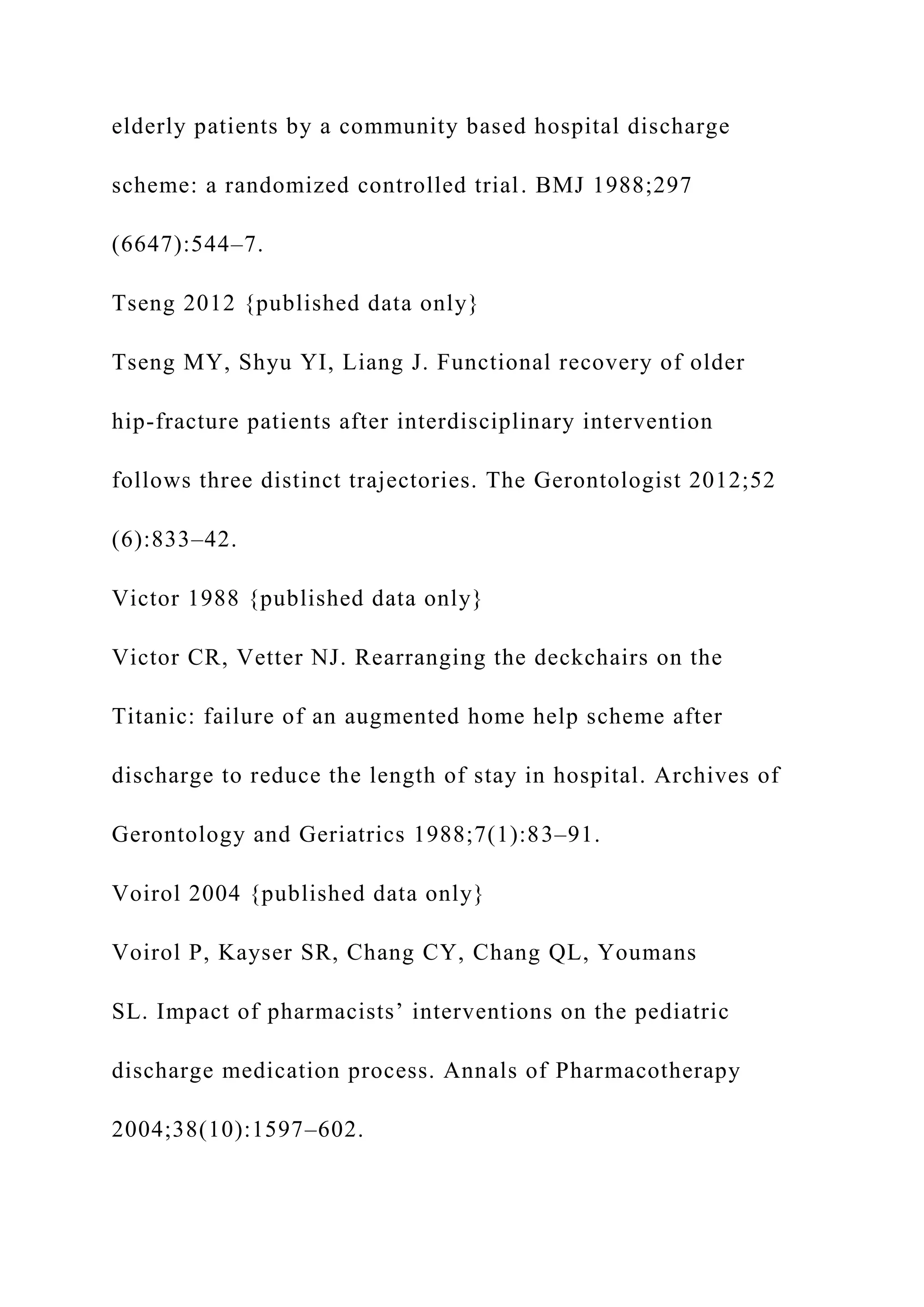 elderly patients by a community based hospital discharge
scheme: a randomized controlled trial. BMJ 1988;297
(6647):544–7.
Tseng 2012 {published data only}
Tseng MY, Shyu YI, Liang J. Functional recovery of older
hip-fracture patients after interdisciplinary intervention
follows three distinct trajectories. The Gerontologist 2012;52
(6):833–42.
Victor 1988 {published data only}
Victor CR, Vetter NJ. Rearranging the deckchairs on the
Titanic: failure of an augmented home help scheme after
discharge to reduce the length of stay in hospital. Archives of
Gerontology and Geriatrics 1988;7(1):83–91.
Voirol 2004 {published data only}
Voirol P, Kayser SR, Chang CY, Chang QL, Youmans
SL. Impact of pharmacists’ interventions on the pediatric
discharge medication process. Annals of Pharmacotherapy
2004;38(10):1597–602.
 