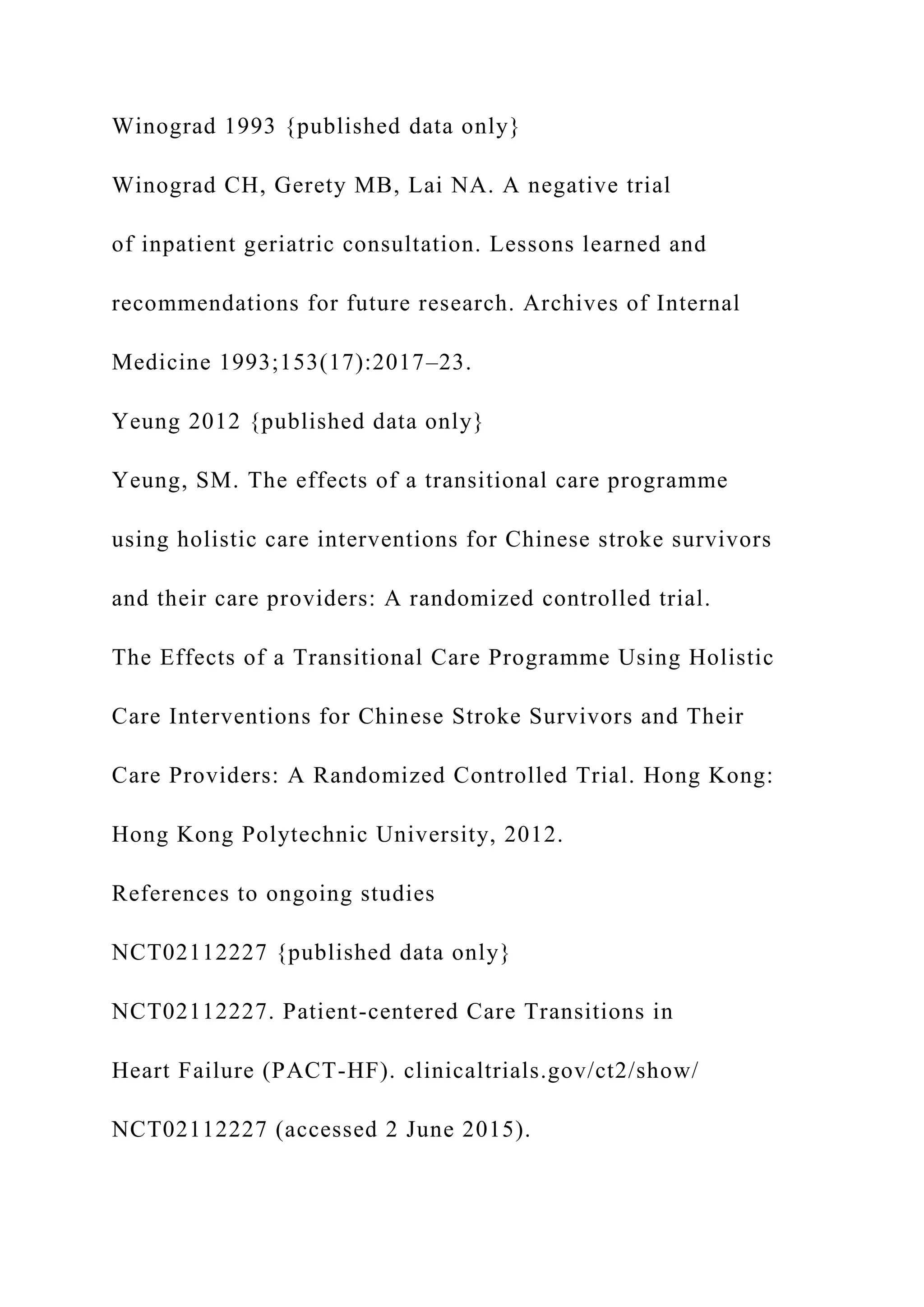Winograd 1993 {published data only}
Winograd CH, Gerety MB, Lai NA. A negative trial
of inpatient geriatric consultation. Lessons learned and
recommendations for future research. Archives of Internal
Medicine 1993;153(17):2017–23.
Yeung 2012 {published data only}
Yeung, SM. The effects of a transitional care programme
using holistic care interventions for Chinese stroke survivors
and their care providers: A randomized controlled trial.
The Effects of a Transitional Care Programme Using Holistic
Care Interventions for Chinese Stroke Survivors and Their
Care Providers: A Randomized Controlled Trial. Hong Kong:
Hong Kong Polytechnic University, 2012.
References to ongoing studies
NCT02112227 {published data only}
NCT02112227. Patient-centered Care Transitions in
Heart Failure (PACT-HF). clinicaltrials.gov/ct2/show/
NCT02112227 (accessed 2 June 2015).
 