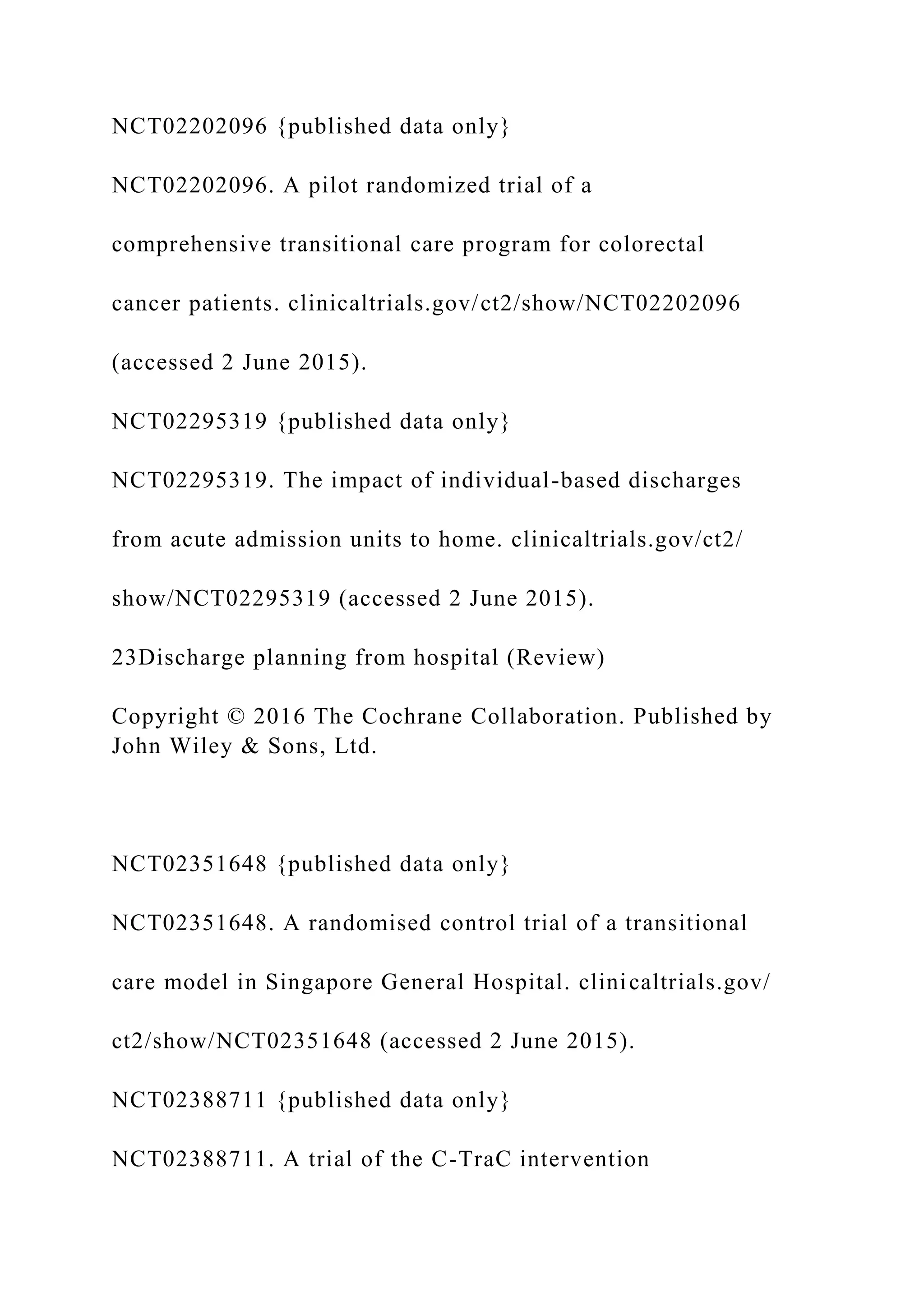 NCT02202096 {published data only}
NCT02202096. A pilot randomized trial of a
comprehensive transitional care program for colorectal
cancer patients. clinicaltrials.gov/ct2/show/NCT02202096
(accessed 2 June 2015).
NCT02295319 {published data only}
NCT02295319. The impact of individual-based discharges
from acute admission units to home. clinicaltrials.gov/ct2/
show/NCT02295319 (accessed 2 June 2015).
23Discharge planning from hospital (Review)
Copyright © 2016 The Cochrane Collaboration. Published by
John Wiley & Sons, Ltd.
NCT02351648 {published data only}
NCT02351648. A randomised control trial of a transitional
care model in Singapore General Hospital. clinicaltrials.gov/
ct2/show/NCT02351648 (accessed 2 June 2015).
NCT02388711 {published data only}
NCT02388711. A trial of the C-TraC intervention
 