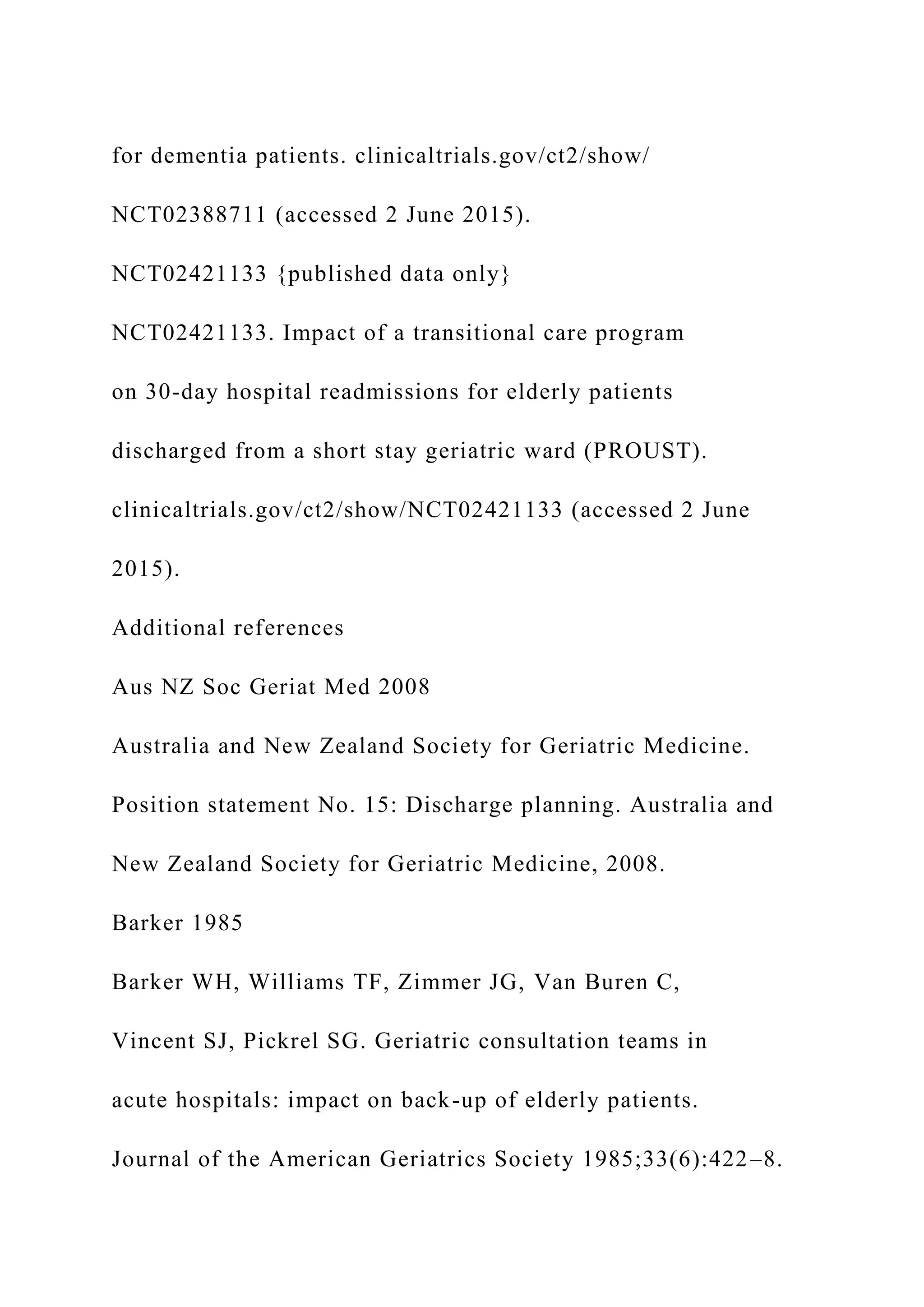 for dementia patients. clinicaltrials.gov/ct2/show/
NCT02388711 (accessed 2 June 2015).
NCT02421133 {published data only}
NCT02421133. Impact of a transitional care program
on 30-day hospital readmissions for elderly patients
discharged from a short stay geriatric ward (PROUST).
clinicaltrials.gov/ct2/show/NCT02421133 (accessed 2 June
2015).
Additional references
Aus NZ Soc Geriat Med 2008
Australia and New Zealand Society for Geriatric Medicine.
Position statement No. 15: Discharge planning. Australia and
New Zealand Society for Geriatric Medicine, 2008.
Barker 1985
Barker WH, Williams TF, Zimmer JG, Van Buren C,
Vincent SJ, Pickrel SG. Geriatric consultation teams in
acute hospitals: impact on back-up of elderly patients.
Journal of the American Geriatrics Society 1985;33(6):422–8.
 
