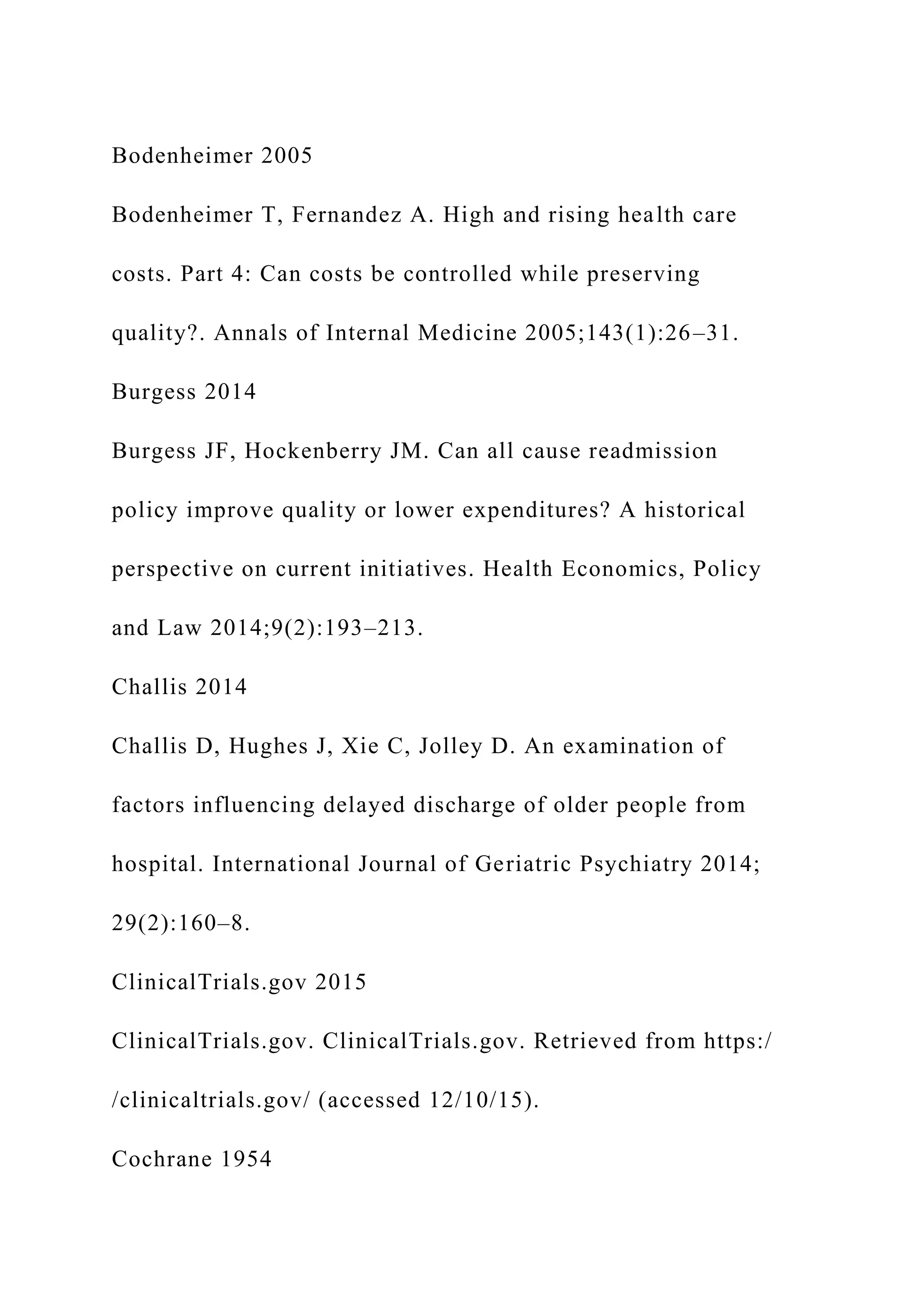 Bodenheimer 2005
Bodenheimer T, Fernandez A. High and rising health care
costs. Part 4: Can costs be controlled while preserving
quality?. Annals of Internal Medicine 2005;143(1):26–31.
Burgess 2014
Burgess JF, Hockenberry JM. Can all cause readmission
policy improve quality or lower expenditures? A historical
perspective on current initiatives. Health Economics, Policy
and Law 2014;9(2):193–213.
Challis 2014
Challis D, Hughes J, Xie C, Jolley D. An examination of
factors influencing delayed discharge of older people from
hospital. International Journal of Geriatric Psychiatry 2014;
29(2):160–8.
ClinicalTrials.gov 2015
ClinicalTrials.gov. ClinicalTrials.gov. Retrieved from https:/
/clinicaltrials.gov/ (accessed 12/10/15).
Cochrane 1954
 