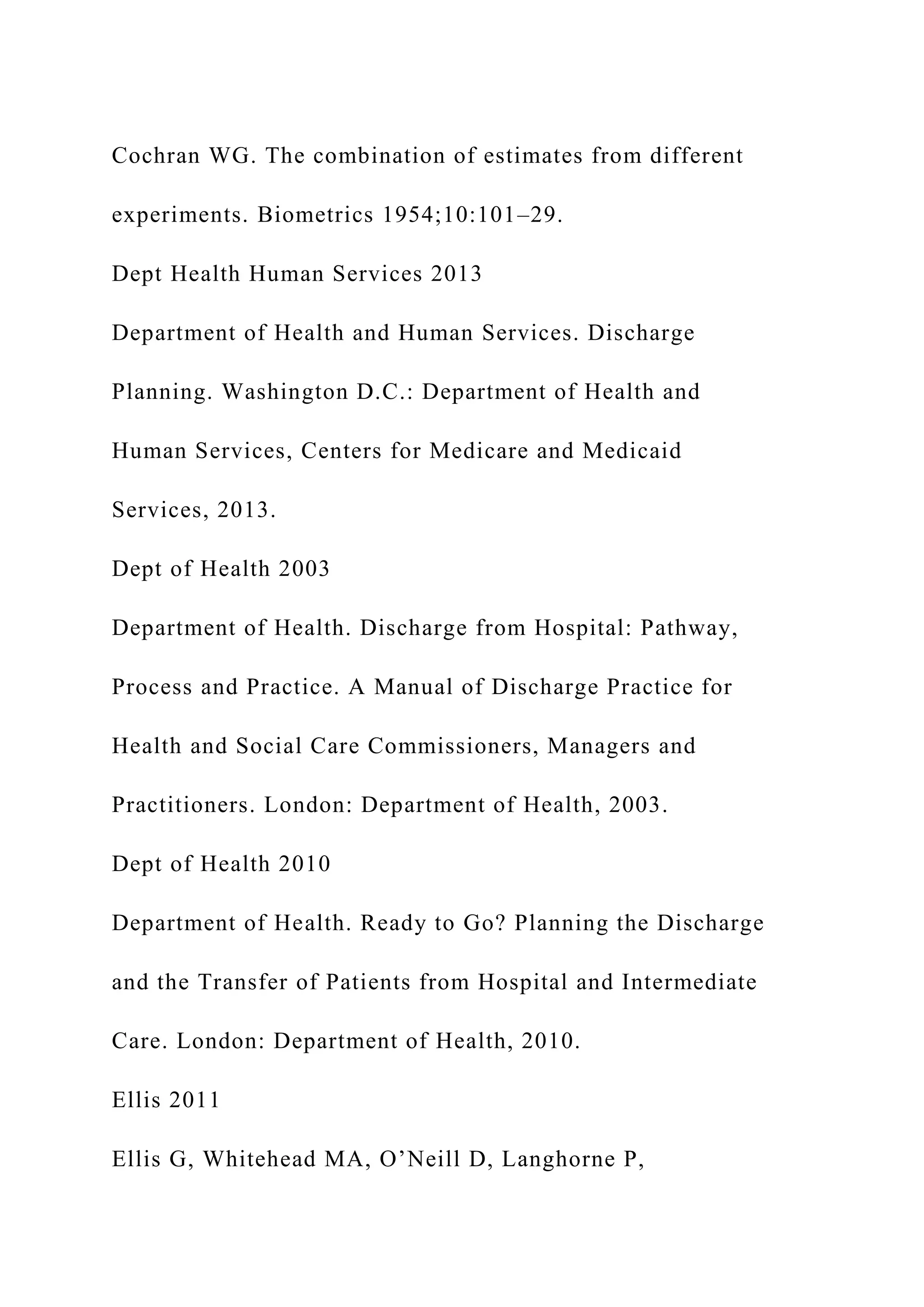 Cochran WG. The combination of estimates from different
experiments. Biometrics 1954;10:101–29.
Dept Health Human Services 2013
Department of Health and Human Services. Discharge
Planning. Washington D.C.: Department of Health and
Human Services, Centers for Medicare and Medicaid
Services, 2013.
Dept of Health 2003
Department of Health. Discharge from Hospital: Pathway,
Process and Practice. A Manual of Discharge Practice for
Health and Social Care Commissioners, Managers and
Practitioners. London: Department of Health, 2003.
Dept of Health 2010
Department of Health. Ready to Go? Planning the Discharge
and the Transfer of Patients from Hospital and Intermediate
Care. London: Department of Health, 2010.
Ellis 2011
Ellis G, Whitehead MA, O’Neill D, Langhorne P,
 