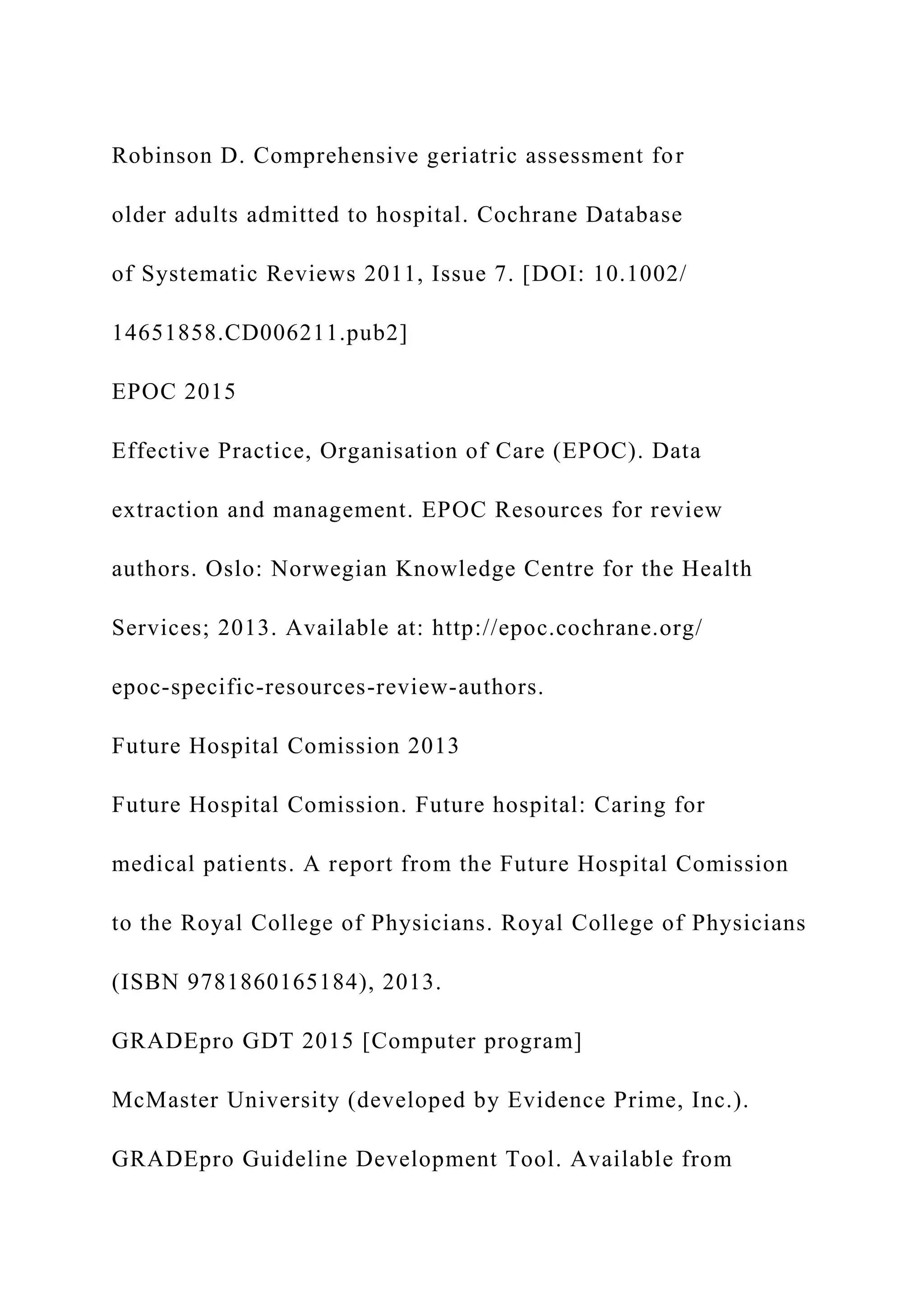 Robinson D. Comprehensive geriatric assessment for
older adults admitted to hospital. Cochrane Database
of Systematic Reviews 2011, Issue 7. [DOI: 10.1002/
14651858.CD006211.pub2]
EPOC 2015
Effective Practice, Organisation of Care (EPOC). Data
extraction and management. EPOC Resources for review
authors. Oslo: Norwegian Knowledge Centre for the Health
Services; 2013. Available at: http://epoc.cochrane.org/
epoc-specific-resources-review-authors.
Future Hospital Comission 2013
Future Hospital Comission. Future hospital: Caring for
medical patients. A report from the Future Hospital Comission
to the Royal College of Physicians. Royal College of Physicians
(ISBN 9781860165184), 2013.
GRADEpro GDT 2015 [Computer program]
McMaster University (developed by Evidence Prime, Inc.).
GRADEpro Guideline Development Tool. Available from
 