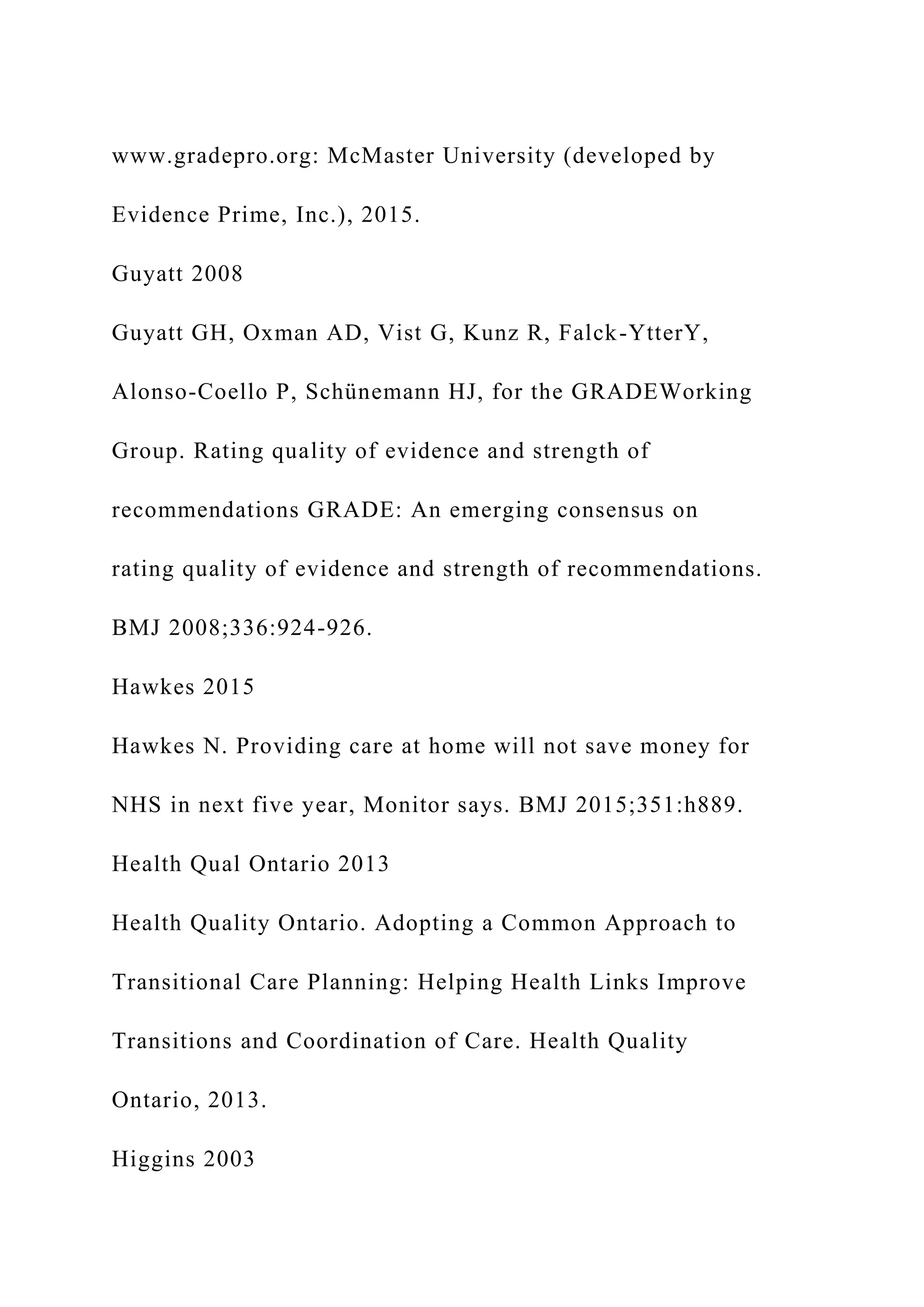 www.gradepro.org: McMaster University (developed by
Evidence Prime, Inc.), 2015.
Guyatt 2008
Guyatt GH, Oxman AD, Vist G, Kunz R, Falck-YtterY,
Alonso-Coello P, Schünemann HJ, for the GRADEWorking
Group. Rating quality of evidence and strength of
recommendations GRADE: An emerging consensus on
rating quality of evidence and strength of recommendations.
BMJ 2008;336:924-926.
Hawkes 2015
Hawkes N. Providing care at home will not save money for
NHS in next five year, Monitor says. BMJ 2015;351:h889.
Health Qual Ontario 2013
Health Quality Ontario. Adopting a Common Approach to
Transitional Care Planning: Helping Health Links Improve
Transitions and Coordination of Care. Health Quality
Ontario, 2013.
Higgins 2003
 