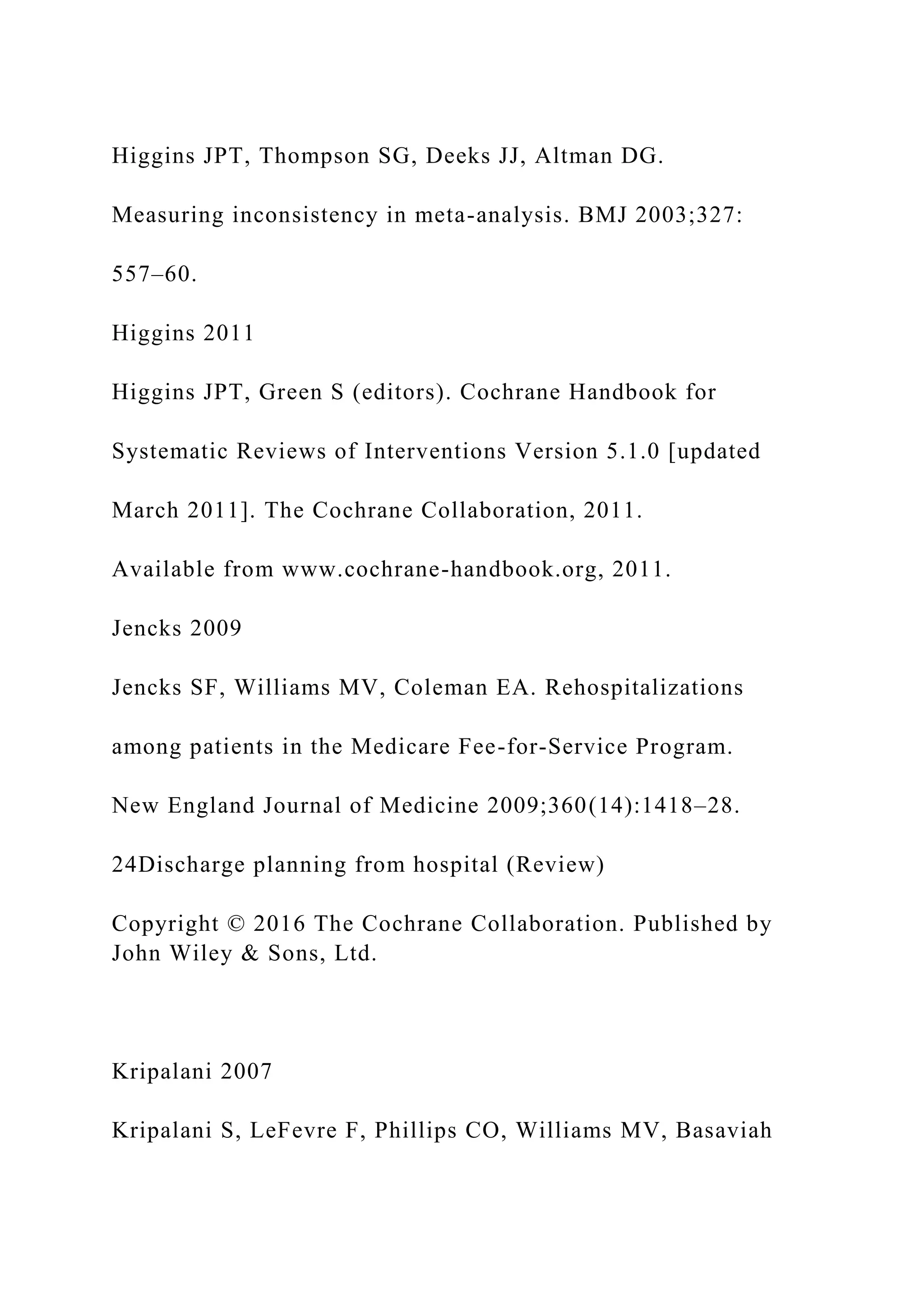 Higgins JPT, Thompson SG, Deeks JJ, Altman DG.
Measuring inconsistency in meta-analysis. BMJ 2003;327:
557–60.
Higgins 2011
Higgins JPT, Green S (editors). Cochrane Handbook for
Systematic Reviews of Interventions Version 5.1.0 [updated
March 2011]. The Cochrane Collaboration, 2011.
Available from www.cochrane-handbook.org, 2011.
Jencks 2009
Jencks SF, Williams MV, Coleman EA. Rehospitalizations
among patients in the Medicare Fee-for-Service Program.
New England Journal of Medicine 2009;360(14):1418–28.
24Discharge planning from hospital (Review)
Copyright © 2016 The Cochrane Collaboration. Published by
John Wiley & Sons, Ltd.
Kripalani 2007
Kripalani S, LeFevre F, Phillips CO, Williams MV, Basaviah
 