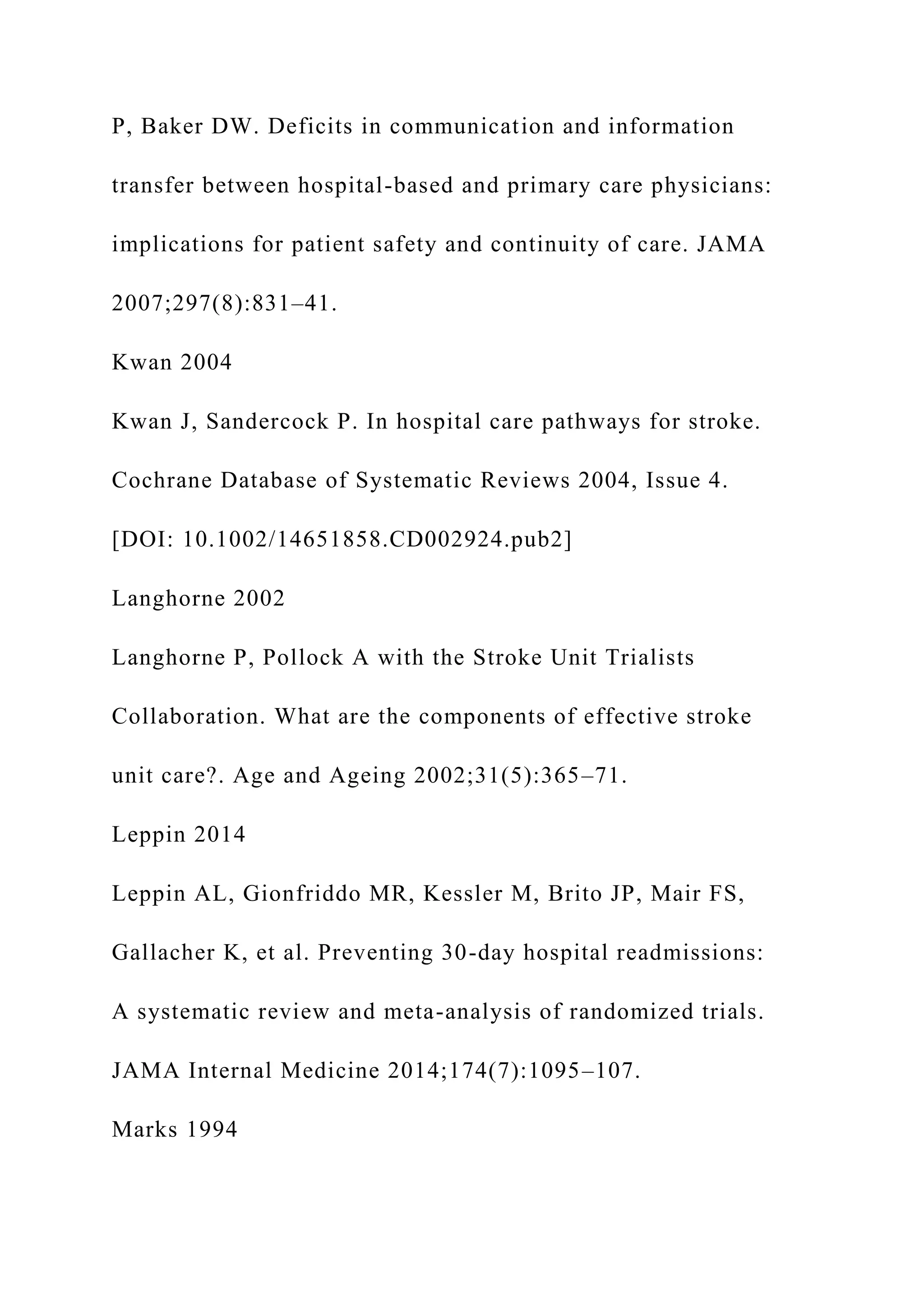 P, Baker DW. Deficits in communication and information
transfer between hospital-based and primary care physicians:
implications for patient safety and continuity of care. JAMA
2007;297(8):831–41.
Kwan 2004
Kwan J, Sandercock P. In hospital care pathways for stroke.
Cochrane Database of Systematic Reviews 2004, Issue 4.
[DOI: 10.1002/14651858.CD002924.pub2]
Langhorne 2002
Langhorne P, Pollock A with the Stroke Unit Trialists
Collaboration. What are the components of effective stroke
unit care?. Age and Ageing 2002;31(5):365–71.
Leppin 2014
Leppin AL, Gionfriddo MR, Kessler M, Brito JP, Mair FS,
Gallacher K, et al. Preventing 30-day hospital readmissions:
A systematic review and meta-analysis of randomized trials.
JAMA Internal Medicine 2014;174(7):1095–107.
Marks 1994
 