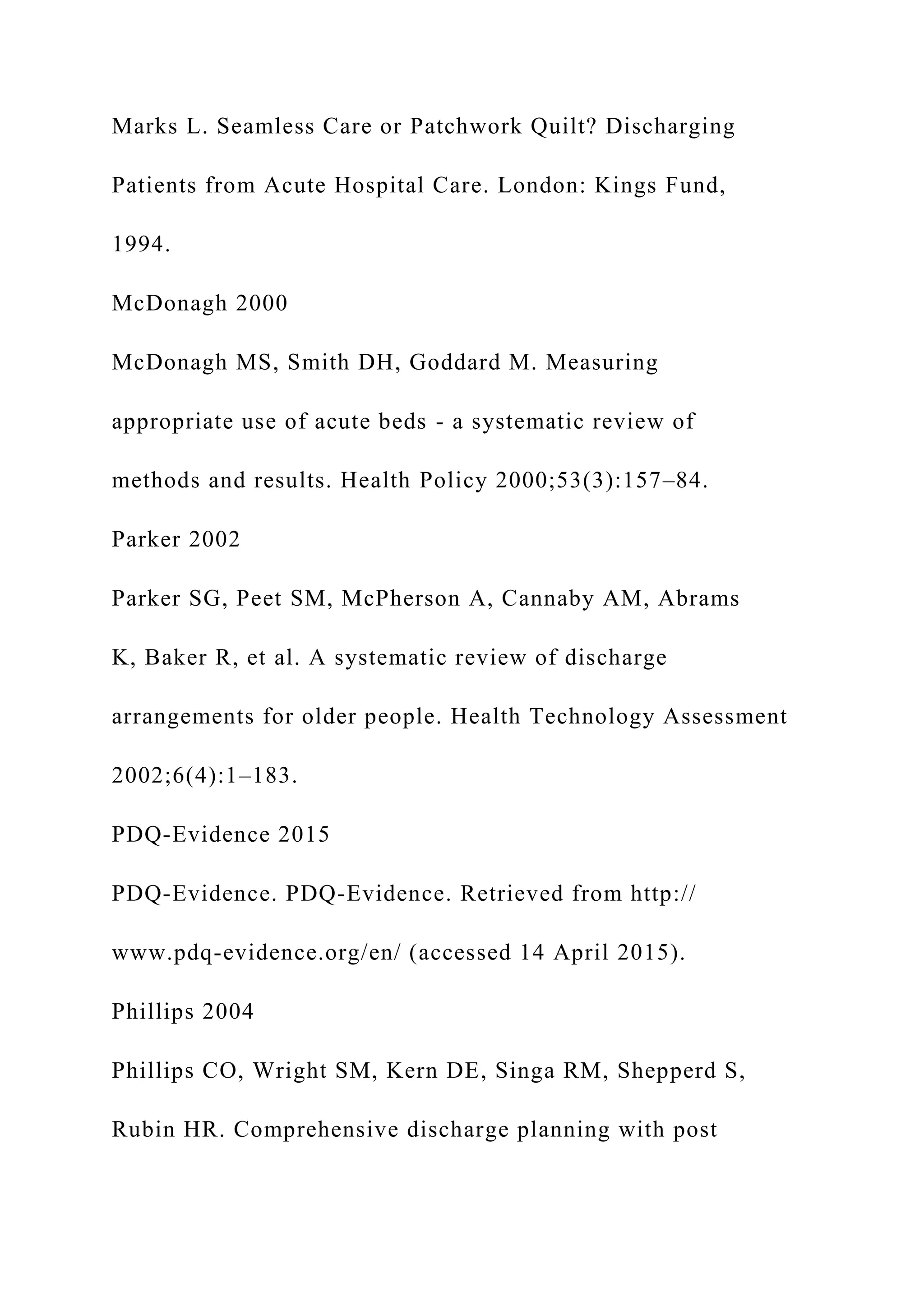 Marks L. Seamless Care or Patchwork Quilt? Discharging
Patients from Acute Hospital Care. London: Kings Fund,
1994.
McDonagh 2000
McDonagh MS, Smith DH, Goddard M. Measuring
appropriate use of acute beds - a systematic review of
methods and results. Health Policy 2000;53(3):157–84.
Parker 2002
Parker SG, Peet SM, McPherson A, Cannaby AM, Abrams
K, Baker R, et al. A systematic review of discharge
arrangements for older people. Health Technology Assessment
2002;6(4):1–183.
PDQ-Evidence 2015
PDQ-Evidence. PDQ-Evidence. Retrieved from http://
www.pdq-evidence.org/en/ (accessed 14 April 2015).
Phillips 2004
Phillips CO, Wright SM, Kern DE, Singa RM, Shepperd S,
Rubin HR. Comprehensive discharge planning with post
 