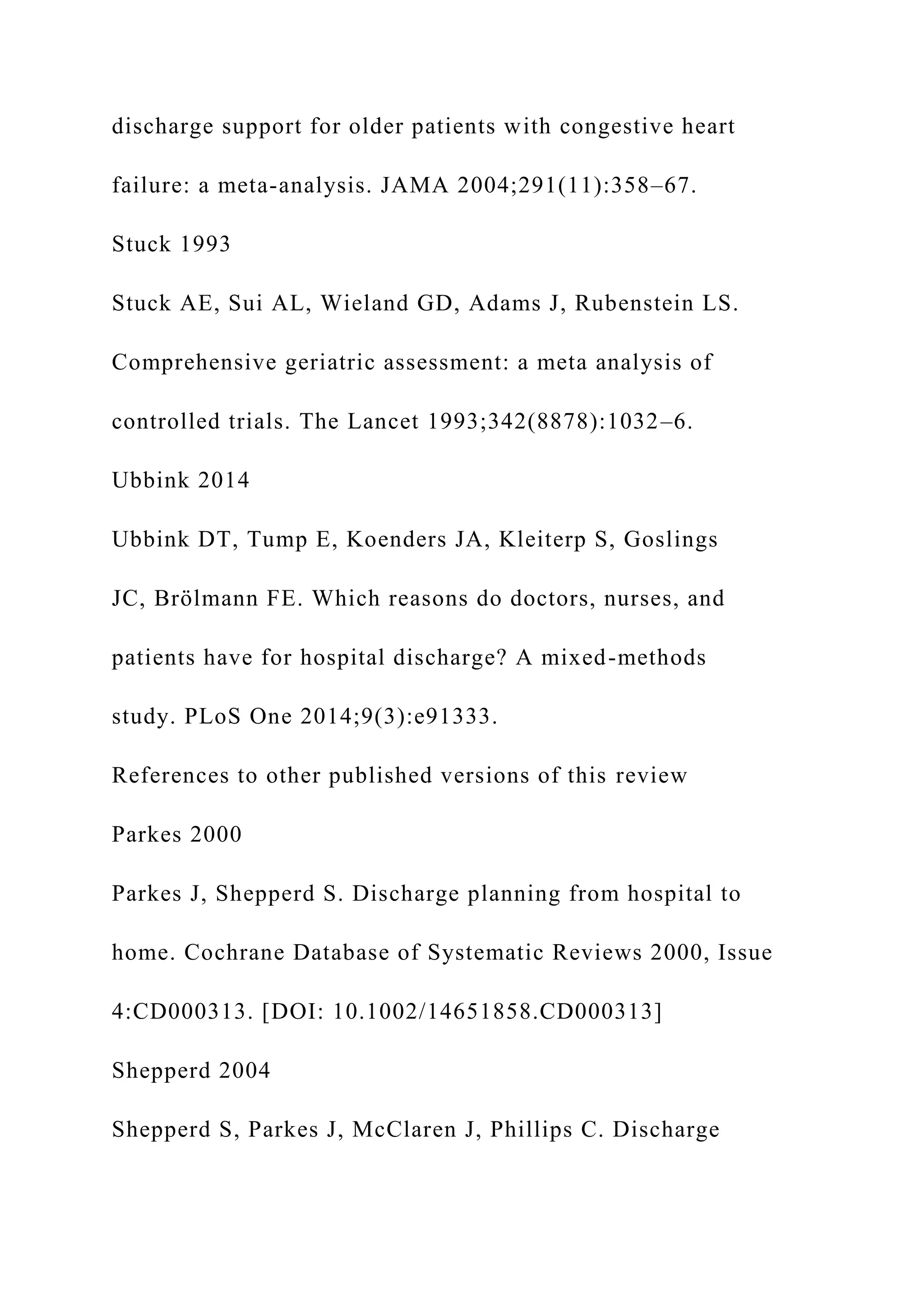 discharge support for older patients with congestive heart
failure: a meta-analysis. JAMA 2004;291(11):358–67.
Stuck 1993
Stuck AE, Sui AL, Wieland GD, Adams J, Rubenstein LS.
Comprehensive geriatric assessment: a meta analysis of
controlled trials. The Lancet 1993;342(8878):1032–6.
Ubbink 2014
Ubbink DT, Tump E, Koenders JA, Kleiterp S, Goslings
JC, Brölmann FE. Which reasons do doctors, nurses, and
patients have for hospital discharge? A mixed-methods
study. PLoS One 2014;9(3):e91333.
References to other published versions of this review
Parkes 2000
Parkes J, Shepperd S. Discharge planning from hospital to
home. Cochrane Database of Systematic Reviews 2000, Issue
4:CD000313. [DOI: 10.1002/14651858.CD000313]
Shepperd 2004
Shepperd S, Parkes J, McClaren J, Phillips C. Discharge
 