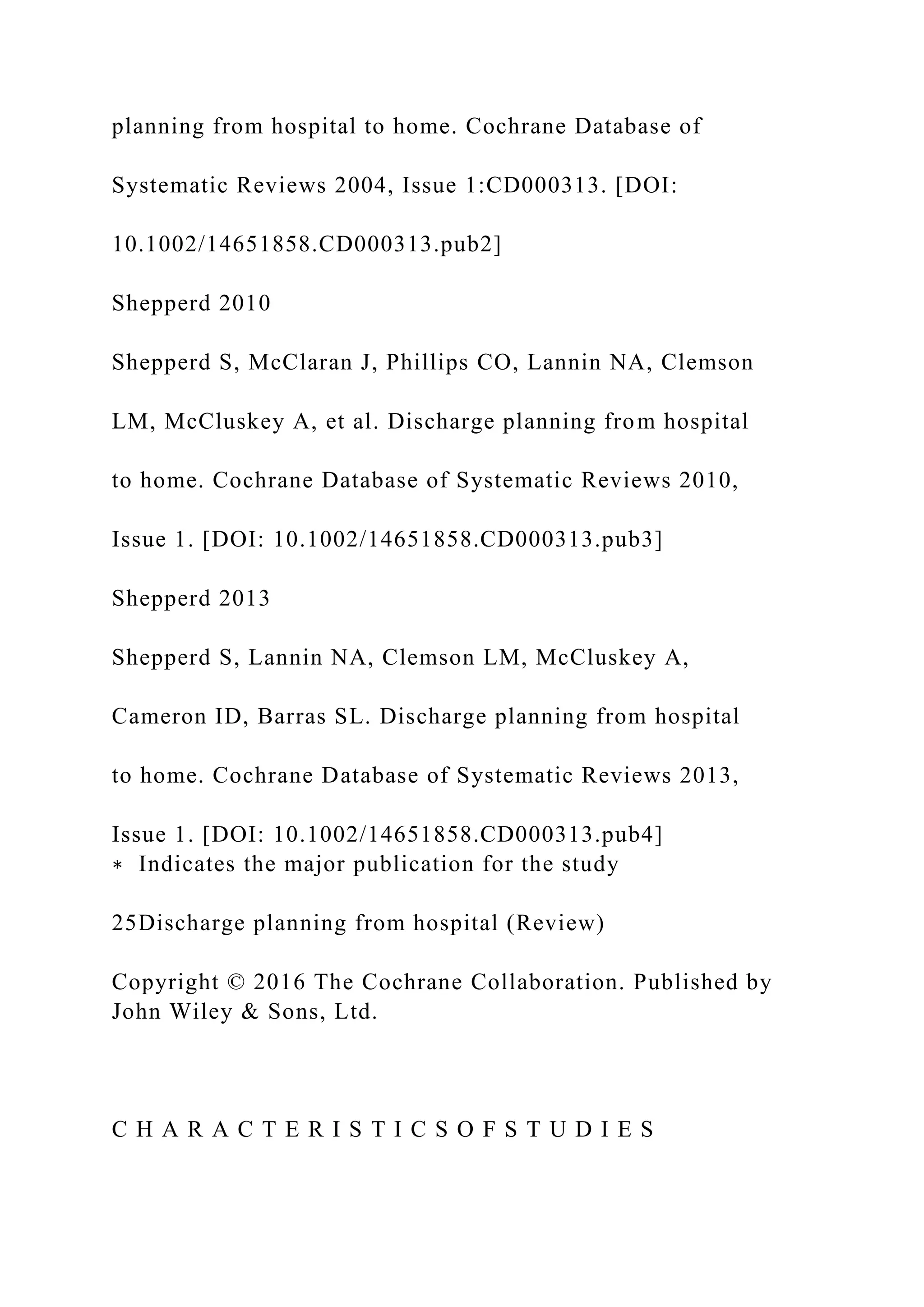 planning from hospital to home. Cochrane Database of
Systematic Reviews 2004, Issue 1:CD000313. [DOI:
10.1002/14651858.CD000313.pub2]
Shepperd 2010
Shepperd S, McClaran J, Phillips CO, Lannin NA, Clemson
LM, McCluskey A, et al. Discharge planning from hospital
to home. Cochrane Database of Systematic Reviews 2010,
Issue 1. [DOI: 10.1002/14651858.CD000313.pub3]
Shepperd 2013
Shepperd S, Lannin NA, Clemson LM, McCluskey A,
Cameron ID, Barras SL. Discharge planning from hospital
to home. Cochrane Database of Systematic Reviews 2013,
Issue 1. [DOI: 10.1002/14651858.CD000313.pub4]
∗ Indicates the major publication for the study
25Discharge planning from hospital (Review)
Copyright © 2016 The Cochrane Collaboration. Published by
John Wiley & Sons, Ltd.
C H A R A C T E R I S T I C S O F S T U D I E S
 