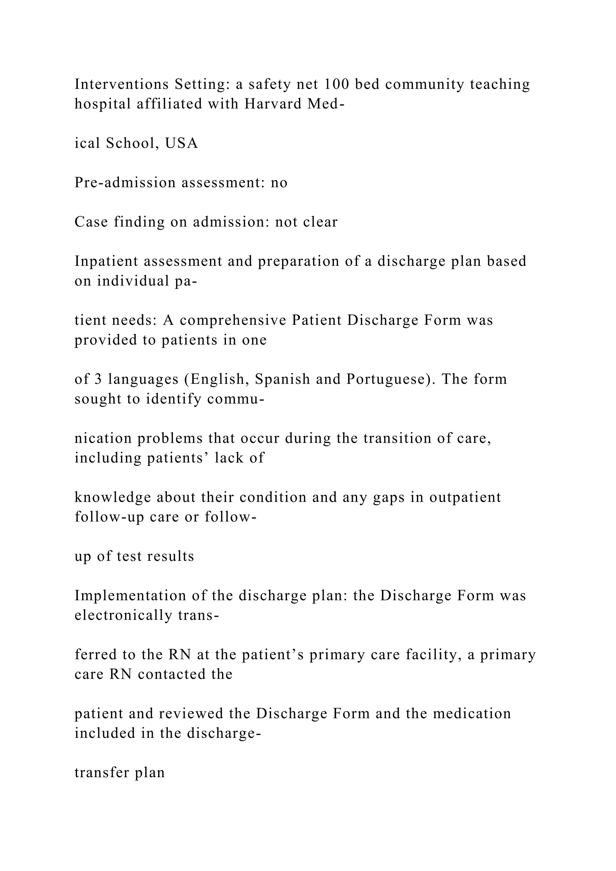 Interventions Setting: a safety net 100 bed community teaching
hospital affiliated with Harvard Med-
ical School, USA
Pre-admission assessment: no
Case finding on admission: not clear
Inpatient assessment and preparation of a discharge plan based
on individual pa-
tient needs: A comprehensive Patient Discharge Form was
provided to patients in one
of 3 languages (English, Spanish and Portuguese). The form
sought to identify commu-
nication problems that occur during the transition of care,
including patients’ lack of
knowledge about their condition and any gaps in outpatient
follow-up care or follow-
up of test results
Implementation of the discharge plan: the Discharge Form was
electronically trans-
ferred to the RN at the patient’s primary care facility, a primary
care RN contacted the
patient and reviewed the Discharge Form and the medication
included in the discharge-
transfer plan
 